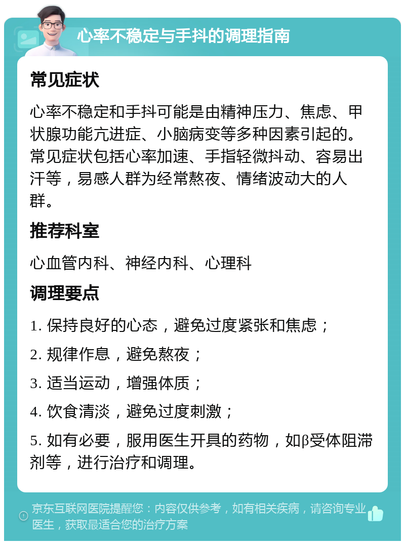 心率不稳定与手抖的调理指南 常见症状 心率不稳定和手抖可能是由精神压力、焦虑、甲状腺功能亢进症、小脑病变等多种因素引起的。常见症状包括心率加速、手指轻微抖动、容易出汗等，易感人群为经常熬夜、情绪波动大的人群。 推荐科室 心血管内科、神经内科、心理科 调理要点 1. 保持良好的心态，避免过度紧张和焦虑； 2. 规律作息，避免熬夜； 3. 适当运动，增强体质； 4. 饮食清淡，避免过度刺激； 5. 如有必要，服用医生开具的药物，如β受体阻滞剂等，进行治疗和调理。