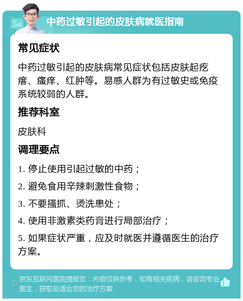 中药过敏引起的皮肤病就医指南 常见症状 中药过敏引起的皮肤病常见症状包括皮肤起疙瘩、瘙痒、红肿等。易感人群为有过敏史或免疫系统较弱的人群。 推荐科室 皮肤科 调理要点 1. 停止使用引起过敏的中药； 2. 避免食用辛辣刺激性食物； 3. 不要搔抓、烫洗患处； 4. 使用非激素类药膏进行局部治疗； 5. 如果症状严重，应及时就医并遵循医生的治疗方案。