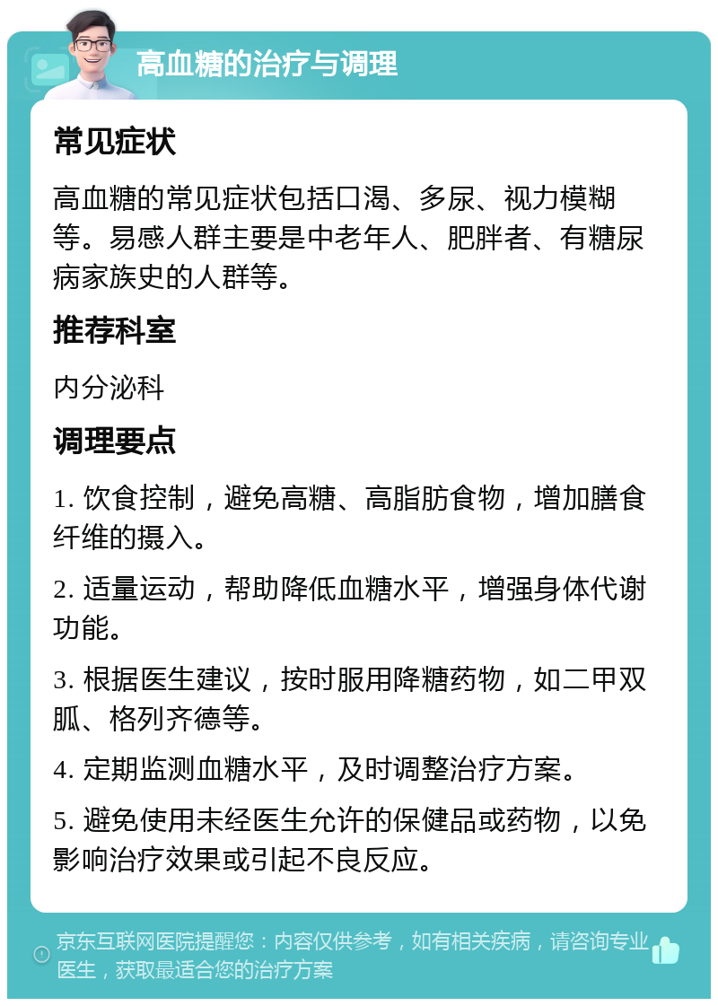 高血糖的治疗与调理 常见症状 高血糖的常见症状包括口渴、多尿、视力模糊等。易感人群主要是中老年人、肥胖者、有糖尿病家族史的人群等。 推荐科室 内分泌科 调理要点 1. 饮食控制，避免高糖、高脂肪食物，增加膳食纤维的摄入。 2. 适量运动，帮助降低血糖水平，增强身体代谢功能。 3. 根据医生建议，按时服用降糖药物，如二甲双胍、格列齐德等。 4. 定期监测血糖水平，及时调整治疗方案。 5. 避免使用未经医生允许的保健品或药物，以免影响治疗效果或引起不良反应。