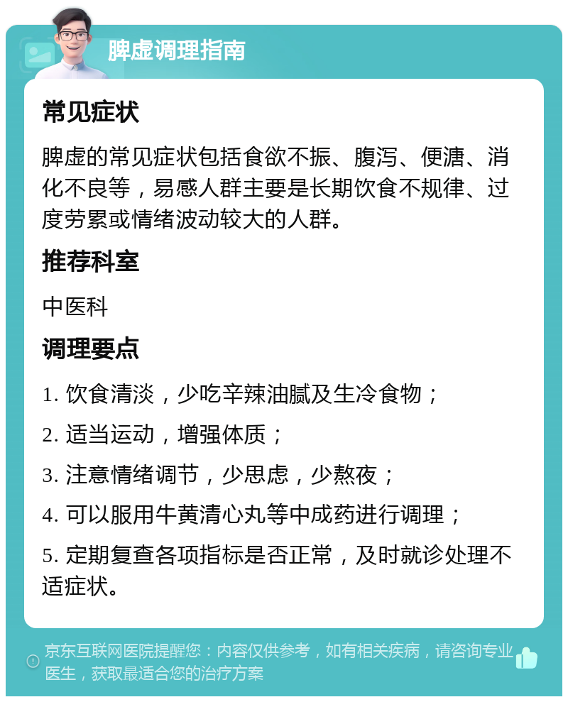 脾虚调理指南 常见症状 脾虚的常见症状包括食欲不振、腹泻、便溏、消化不良等，易感人群主要是长期饮食不规律、过度劳累或情绪波动较大的人群。 推荐科室 中医科 调理要点 1. 饮食清淡，少吃辛辣油腻及生冷食物； 2. 适当运动，增强体质； 3. 注意情绪调节，少思虑，少熬夜； 4. 可以服用牛黄清心丸等中成药进行调理； 5. 定期复查各项指标是否正常，及时就诊处理不适症状。