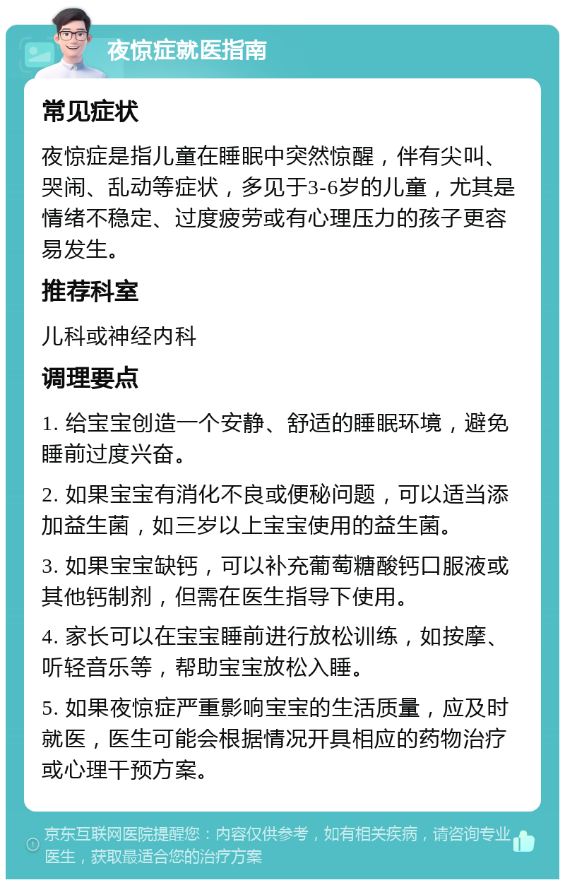 夜惊症就医指南 常见症状 夜惊症是指儿童在睡眠中突然惊醒，伴有尖叫、哭闹、乱动等症状，多见于3-6岁的儿童，尤其是情绪不稳定、过度疲劳或有心理压力的孩子更容易发生。 推荐科室 儿科或神经内科 调理要点 1. 给宝宝创造一个安静、舒适的睡眠环境，避免睡前过度兴奋。 2. 如果宝宝有消化不良或便秘问题，可以适当添加益生菌，如三岁以上宝宝使用的益生菌。 3. 如果宝宝缺钙，可以补充葡萄糖酸钙口服液或其他钙制剂，但需在医生指导下使用。 4. 家长可以在宝宝睡前进行放松训练，如按摩、听轻音乐等，帮助宝宝放松入睡。 5. 如果夜惊症严重影响宝宝的生活质量，应及时就医，医生可能会根据情况开具相应的药物治疗或心理干预方案。