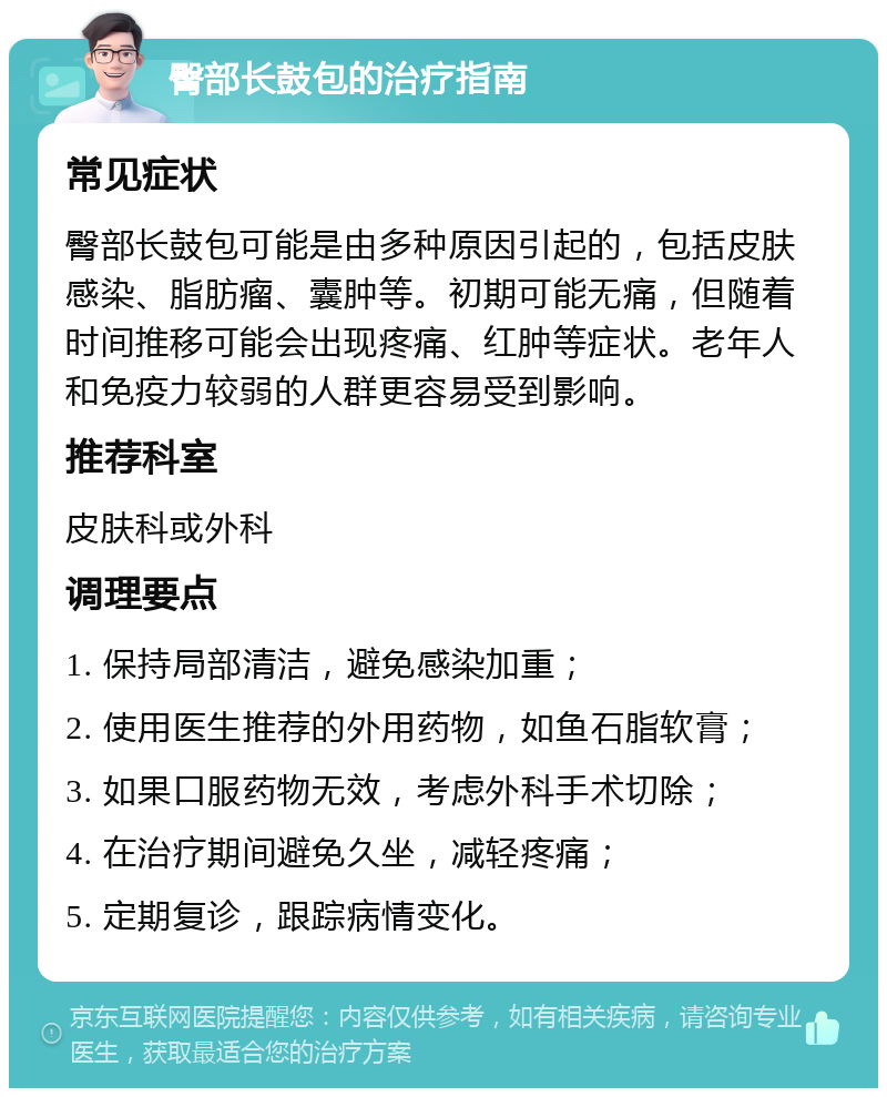 臀部长鼓包的治疗指南 常见症状 臀部长鼓包可能是由多种原因引起的，包括皮肤感染、脂肪瘤、囊肿等。初期可能无痛，但随着时间推移可能会出现疼痛、红肿等症状。老年人和免疫力较弱的人群更容易受到影响。 推荐科室 皮肤科或外科 调理要点 1. 保持局部清洁，避免感染加重； 2. 使用医生推荐的外用药物，如鱼石脂软膏； 3. 如果口服药物无效，考虑外科手术切除； 4. 在治疗期间避免久坐，减轻疼痛； 5. 定期复诊，跟踪病情变化。