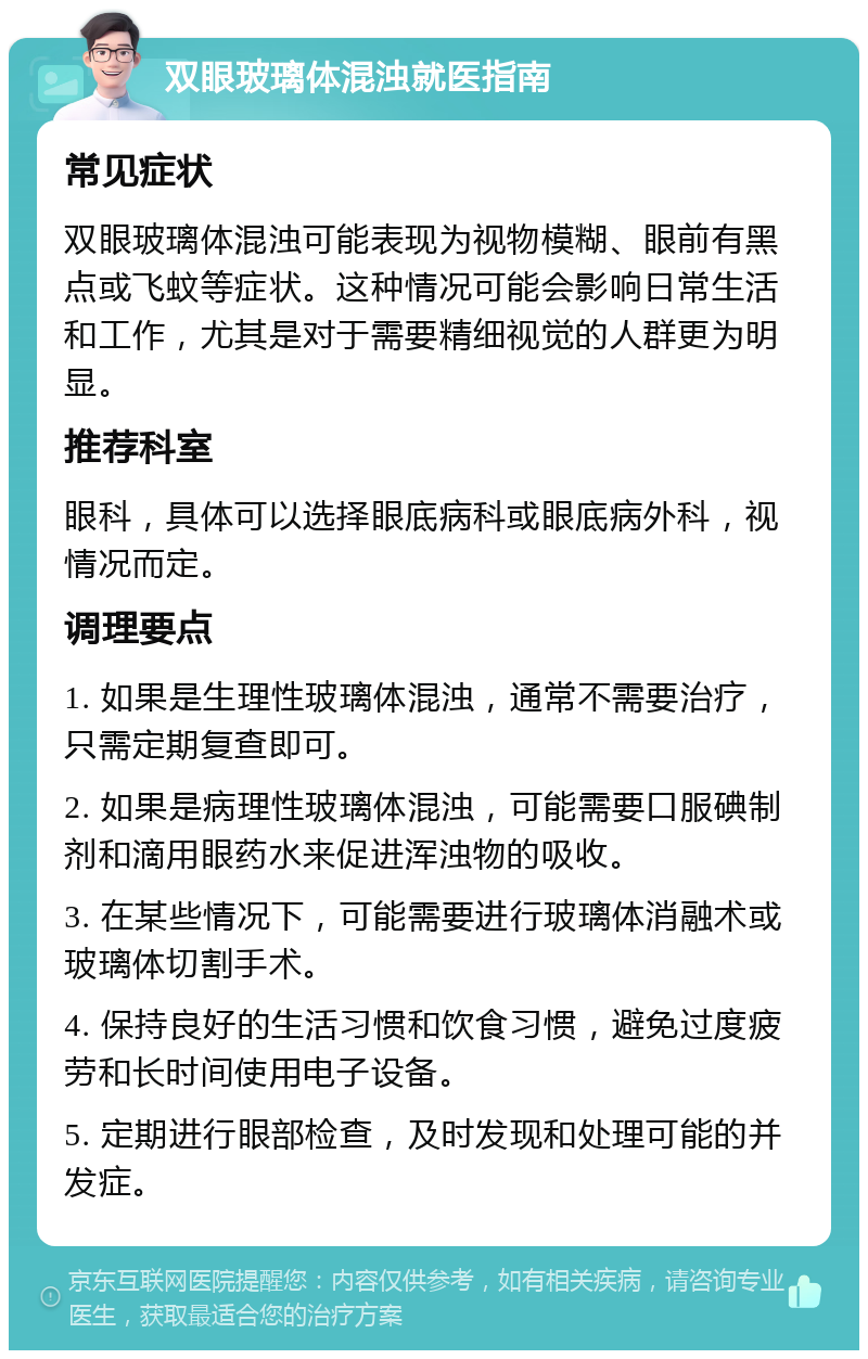 双眼玻璃体混浊就医指南 常见症状 双眼玻璃体混浊可能表现为视物模糊、眼前有黑点或飞蚊等症状。这种情况可能会影响日常生活和工作，尤其是对于需要精细视觉的人群更为明显。 推荐科室 眼科，具体可以选择眼底病科或眼底病外科，视情况而定。 调理要点 1. 如果是生理性玻璃体混浊，通常不需要治疗，只需定期复查即可。 2. 如果是病理性玻璃体混浊，可能需要口服碘制剂和滴用眼药水来促进浑浊物的吸收。 3. 在某些情况下，可能需要进行玻璃体消融术或玻璃体切割手术。 4. 保持良好的生活习惯和饮食习惯，避免过度疲劳和长时间使用电子设备。 5. 定期进行眼部检查，及时发现和处理可能的并发症。