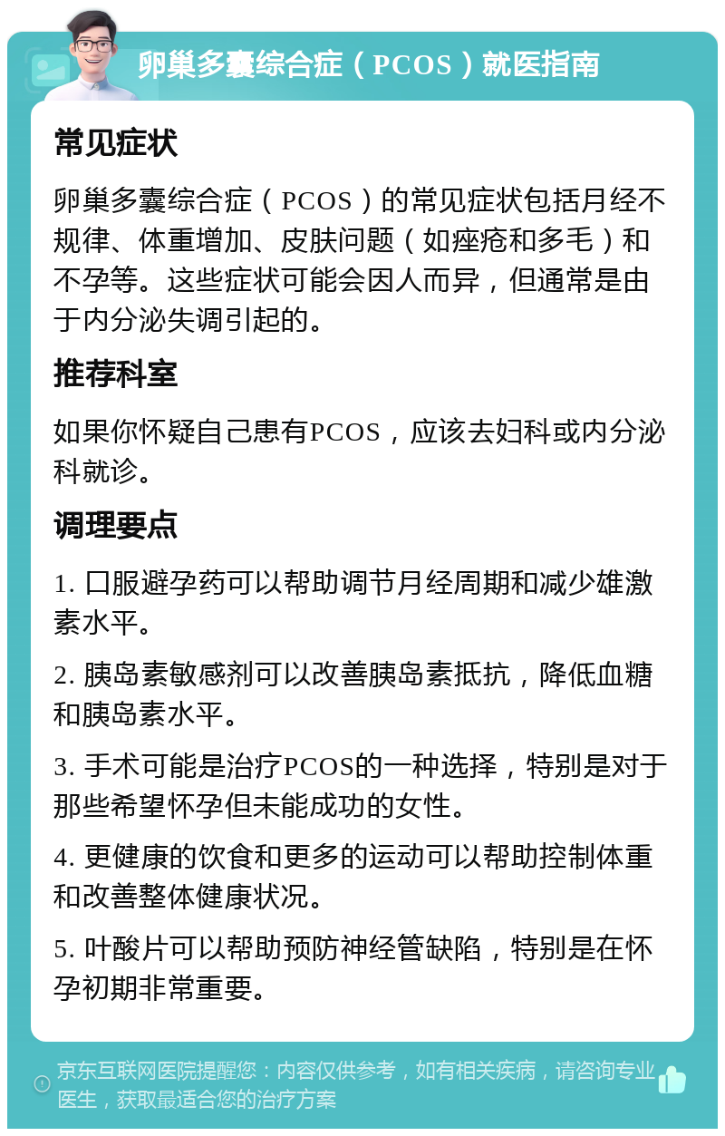 卵巢多囊综合症（PCOS）就医指南 常见症状 卵巢多囊综合症（PCOS）的常见症状包括月经不规律、体重增加、皮肤问题（如痤疮和多毛）和不孕等。这些症状可能会因人而异，但通常是由于内分泌失调引起的。 推荐科室 如果你怀疑自己患有PCOS，应该去妇科或内分泌科就诊。 调理要点 1. 口服避孕药可以帮助调节月经周期和减少雄激素水平。 2. 胰岛素敏感剂可以改善胰岛素抵抗，降低血糖和胰岛素水平。 3. 手术可能是治疗PCOS的一种选择，特别是对于那些希望怀孕但未能成功的女性。 4. 更健康的饮食和更多的运动可以帮助控制体重和改善整体健康状况。 5. 叶酸片可以帮助预防神经管缺陷，特别是在怀孕初期非常重要。