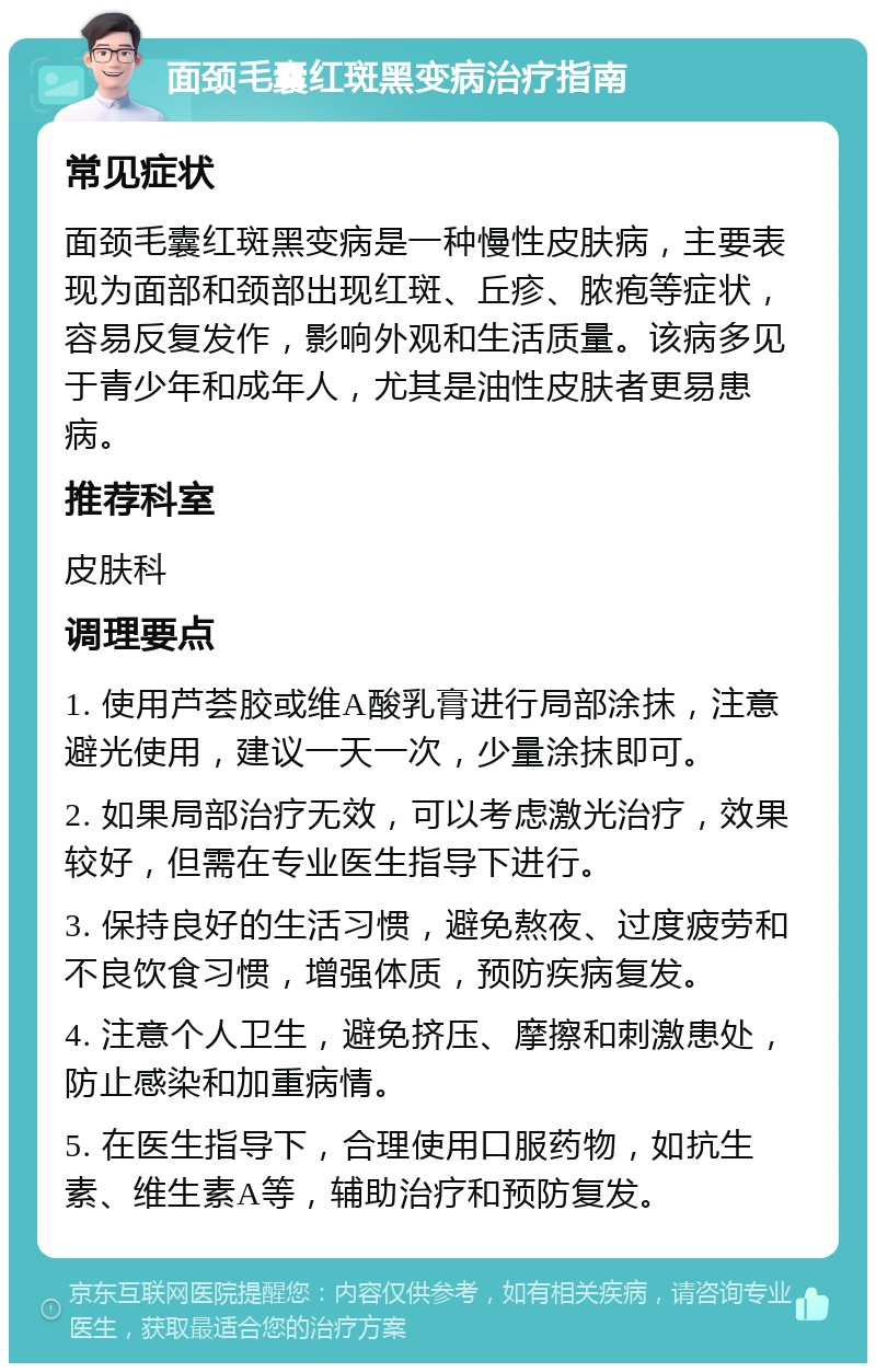 面颈毛囊红斑黑变病治疗指南 常见症状 面颈毛囊红斑黑变病是一种慢性皮肤病，主要表现为面部和颈部出现红斑、丘疹、脓疱等症状，容易反复发作，影响外观和生活质量。该病多见于青少年和成年人，尤其是油性皮肤者更易患病。 推荐科室 皮肤科 调理要点 1. 使用芦荟胶或维A酸乳膏进行局部涂抹，注意避光使用，建议一天一次，少量涂抹即可。 2. 如果局部治疗无效，可以考虑激光治疗，效果较好，但需在专业医生指导下进行。 3. 保持良好的生活习惯，避免熬夜、过度疲劳和不良饮食习惯，增强体质，预防疾病复发。 4. 注意个人卫生，避免挤压、摩擦和刺激患处，防止感染和加重病情。 5. 在医生指导下，合理使用口服药物，如抗生素、维生素A等，辅助治疗和预防复发。