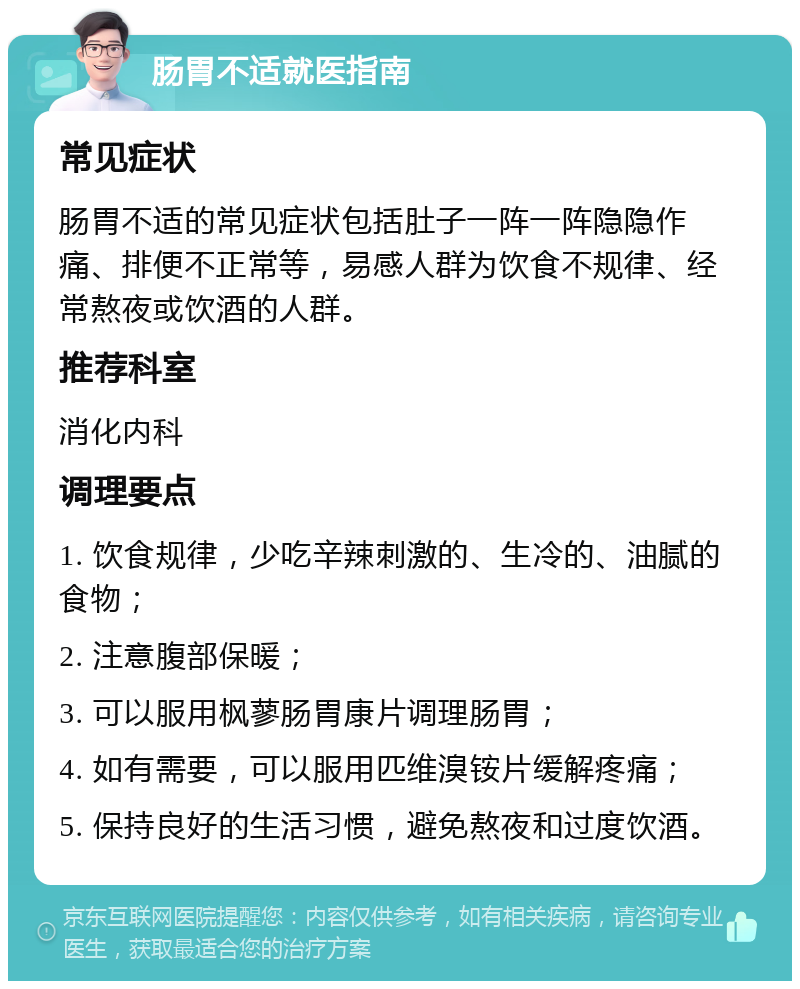 肠胃不适就医指南 常见症状 肠胃不适的常见症状包括肚子一阵一阵隐隐作痛、排便不正常等，易感人群为饮食不规律、经常熬夜或饮酒的人群。 推荐科室 消化内科 调理要点 1. 饮食规律，少吃辛辣刺激的、生冷的、油腻的食物； 2. 注意腹部保暖； 3. 可以服用枫蓼肠胃康片调理肠胃； 4. 如有需要，可以服用匹维溴铵片缓解疼痛； 5. 保持良好的生活习惯，避免熬夜和过度饮酒。