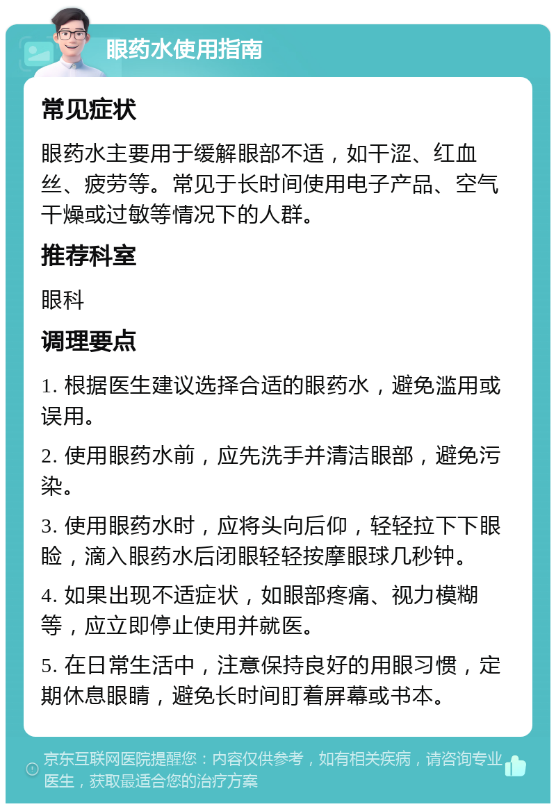 眼药水使用指南 常见症状 眼药水主要用于缓解眼部不适，如干涩、红血丝、疲劳等。常见于长时间使用电子产品、空气干燥或过敏等情况下的人群。 推荐科室 眼科 调理要点 1. 根据医生建议选择合适的眼药水，避免滥用或误用。 2. 使用眼药水前，应先洗手并清洁眼部，避免污染。 3. 使用眼药水时，应将头向后仰，轻轻拉下下眼睑，滴入眼药水后闭眼轻轻按摩眼球几秒钟。 4. 如果出现不适症状，如眼部疼痛、视力模糊等，应立即停止使用并就医。 5. 在日常生活中，注意保持良好的用眼习惯，定期休息眼睛，避免长时间盯着屏幕或书本。