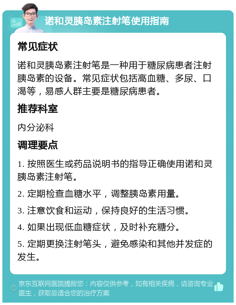 诺和灵胰岛素注射笔使用指南 常见症状 诺和灵胰岛素注射笔是一种用于糖尿病患者注射胰岛素的设备。常见症状包括高血糖、多尿、口渴等，易感人群主要是糖尿病患者。 推荐科室 内分泌科 调理要点 1. 按照医生或药品说明书的指导正确使用诺和灵胰岛素注射笔。 2. 定期检查血糖水平，调整胰岛素用量。 3. 注意饮食和运动，保持良好的生活习惯。 4. 如果出现低血糖症状，及时补充糖分。 5. 定期更换注射笔头，避免感染和其他并发症的发生。