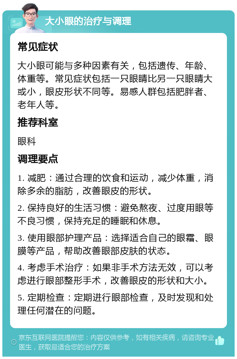 大小眼的治疗与调理 常见症状 大小眼可能与多种因素有关，包括遗传、年龄、体重等。常见症状包括一只眼睛比另一只眼睛大或小，眼皮形状不同等。易感人群包括肥胖者、老年人等。 推荐科室 眼科 调理要点 1. 减肥：通过合理的饮食和运动，减少体重，消除多余的脂肪，改善眼皮的形状。 2. 保持良好的生活习惯：避免熬夜、过度用眼等不良习惯，保持充足的睡眠和休息。 3. 使用眼部护理产品：选择适合自己的眼霜、眼膜等产品，帮助改善眼部皮肤的状态。 4. 考虑手术治疗：如果非手术方法无效，可以考虑进行眼部整形手术，改善眼皮的形状和大小。 5. 定期检查：定期进行眼部检查，及时发现和处理任何潜在的问题。