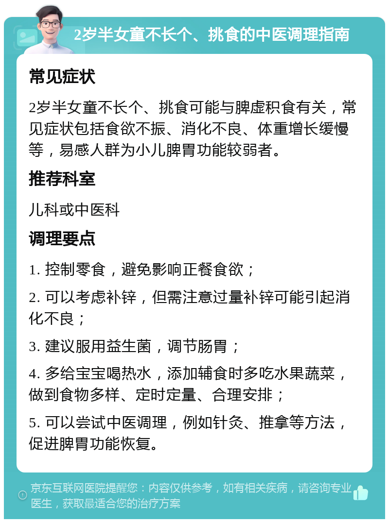 2岁半女童不长个、挑食的中医调理指南 常见症状 2岁半女童不长个、挑食可能与脾虚积食有关，常见症状包括食欲不振、消化不良、体重增长缓慢等，易感人群为小儿脾胃功能较弱者。 推荐科室 儿科或中医科 调理要点 1. 控制零食，避免影响正餐食欲； 2. 可以考虑补锌，但需注意过量补锌可能引起消化不良； 3. 建议服用益生菌，调节肠胃； 4. 多给宝宝喝热水，添加辅食时多吃水果蔬菜，做到食物多样、定时定量、合理安排； 5. 可以尝试中医调理，例如针灸、推拿等方法，促进脾胃功能恢复。