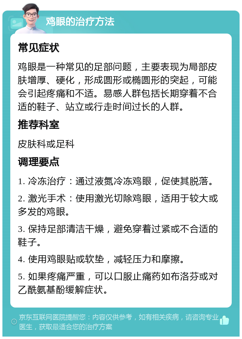 鸡眼的治疗方法 常见症状 鸡眼是一种常见的足部问题，主要表现为局部皮肤增厚、硬化，形成圆形或椭圆形的突起，可能会引起疼痛和不适。易感人群包括长期穿着不合适的鞋子、站立或行走时间过长的人群。 推荐科室 皮肤科或足科 调理要点 1. 冷冻治疗：通过液氮冷冻鸡眼，促使其脱落。 2. 激光手术：使用激光切除鸡眼，适用于较大或多发的鸡眼。 3. 保持足部清洁干燥，避免穿着过紧或不合适的鞋子。 4. 使用鸡眼贴或软垫，减轻压力和摩擦。 5. 如果疼痛严重，可以口服止痛药如布洛芬或对乙酰氨基酚缓解症状。