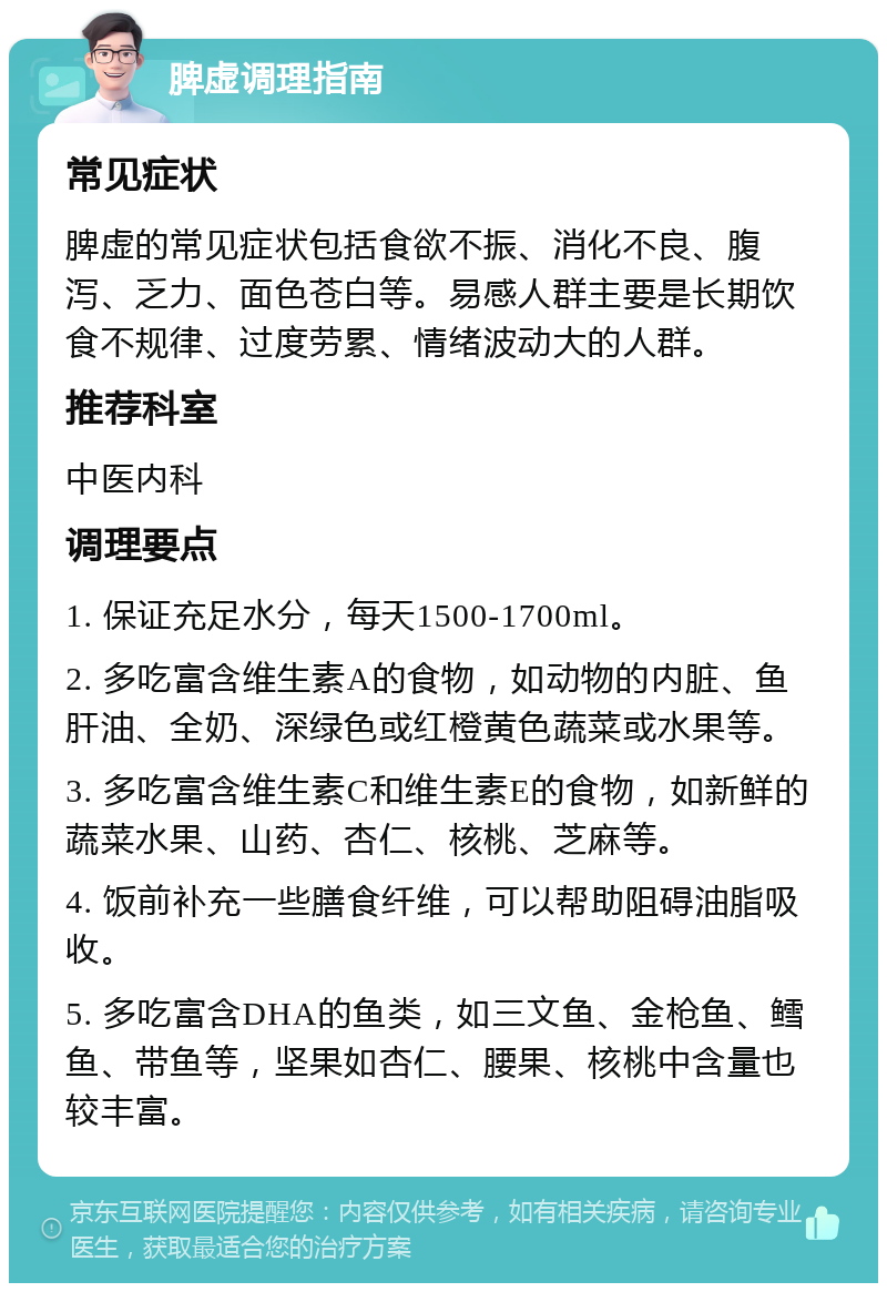 脾虚调理指南 常见症状 脾虚的常见症状包括食欲不振、消化不良、腹泻、乏力、面色苍白等。易感人群主要是长期饮食不规律、过度劳累、情绪波动大的人群。 推荐科室 中医内科 调理要点 1. 保证充足水分，每天1500-1700ml。 2. 多吃富含维生素A的食物，如动物的内脏、鱼肝油、全奶、深绿色或红橙黄色蔬菜或水果等。 3. 多吃富含维生素C和维生素E的食物，如新鲜的蔬菜水果、山药、杏仁、核桃、芝麻等。 4. 饭前补充一些膳食纤维，可以帮助阻碍油脂吸收。 5. 多吃富含DHA的鱼类，如三文鱼、金枪鱼、鳕鱼、带鱼等，坚果如杏仁、腰果、核桃中含量也较丰富。