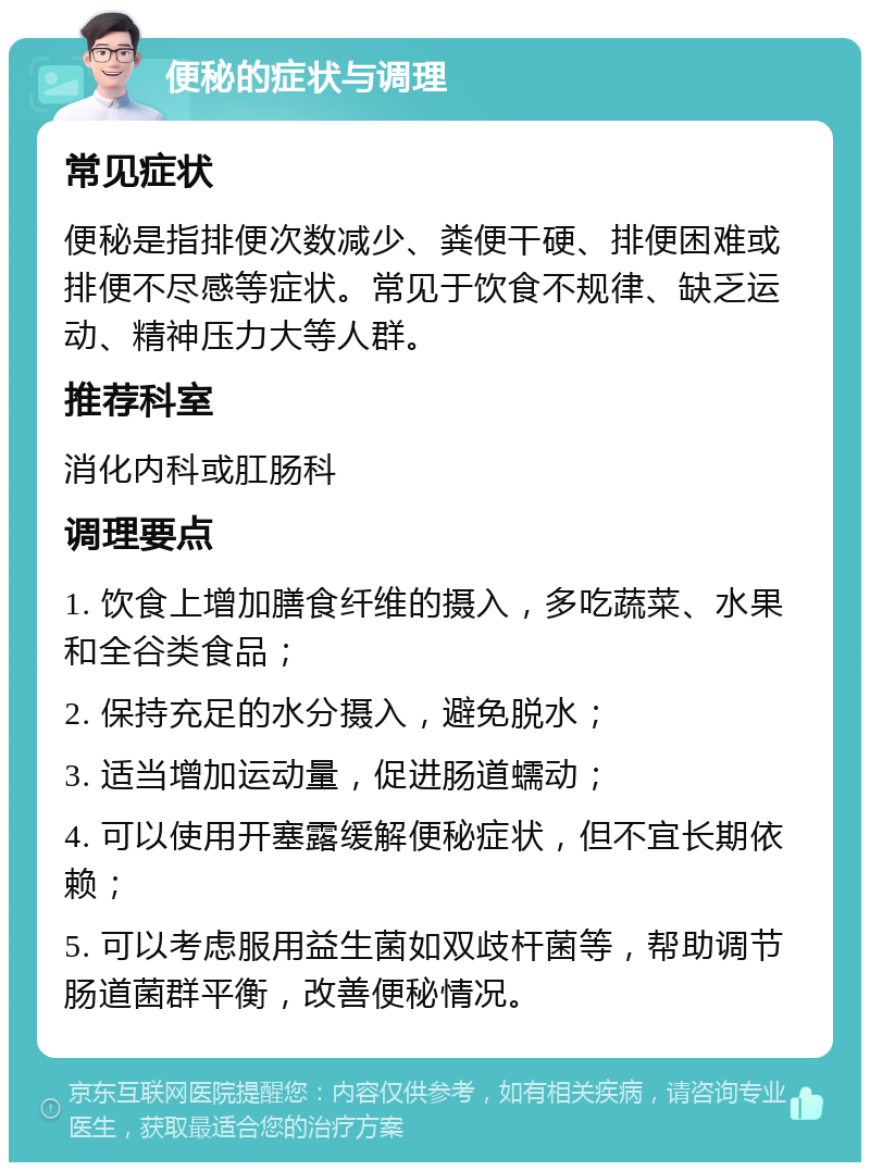 便秘的症状与调理 常见症状 便秘是指排便次数减少、粪便干硬、排便困难或排便不尽感等症状。常见于饮食不规律、缺乏运动、精神压力大等人群。 推荐科室 消化内科或肛肠科 调理要点 1. 饮食上增加膳食纤维的摄入，多吃蔬菜、水果和全谷类食品； 2. 保持充足的水分摄入，避免脱水； 3. 适当增加运动量，促进肠道蠕动； 4. 可以使用开塞露缓解便秘症状，但不宜长期依赖； 5. 可以考虑服用益生菌如双歧杆菌等，帮助调节肠道菌群平衡，改善便秘情况。