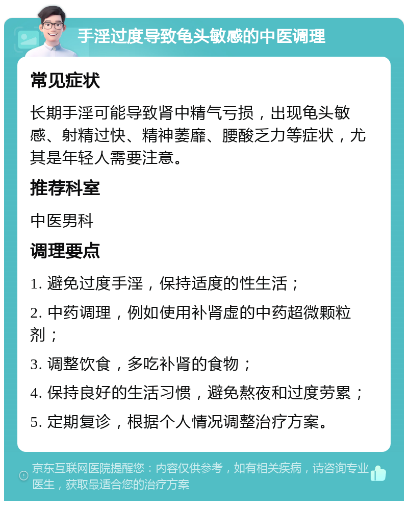 手淫过度导致龟头敏感的中医调理 常见症状 长期手淫可能导致肾中精气亏损，出现龟头敏感、射精过快、精神萎靡、腰酸乏力等症状，尤其是年轻人需要注意。 推荐科室 中医男科 调理要点 1. 避免过度手淫，保持适度的性生活； 2. 中药调理，例如使用补肾虚的中药超微颗粒剂； 3. 调整饮食，多吃补肾的食物； 4. 保持良好的生活习惯，避免熬夜和过度劳累； 5. 定期复诊，根据个人情况调整治疗方案。