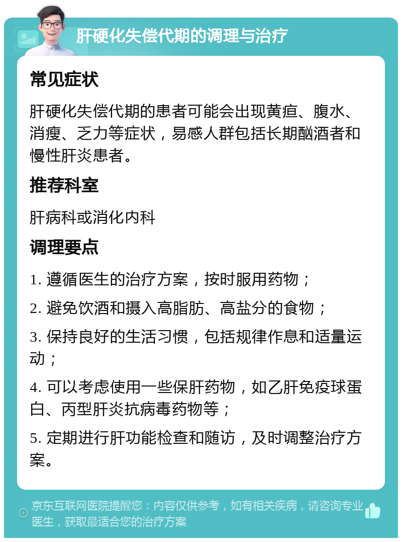 肝硬化失偿代期的调理与治疗 常见症状 肝硬化失偿代期的患者可能会出现黄疸、腹水、消瘦、乏力等症状，易感人群包括长期酗酒者和慢性肝炎患者。 推荐科室 肝病科或消化内科 调理要点 1. 遵循医生的治疗方案，按时服用药物； 2. 避免饮酒和摄入高脂肪、高盐分的食物； 3. 保持良好的生活习惯，包括规律作息和适量运动； 4. 可以考虑使用一些保肝药物，如乙肝免疫球蛋白、丙型肝炎抗病毒药物等； 5. 定期进行肝功能检查和随访，及时调整治疗方案。