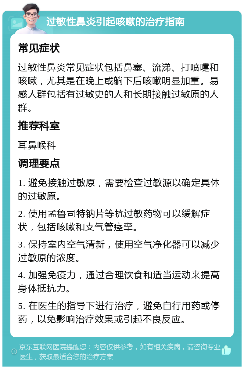 过敏性鼻炎引起咳嗽的治疗指南 常见症状 过敏性鼻炎常见症状包括鼻塞、流涕、打喷嚏和咳嗽，尤其是在晚上或躺下后咳嗽明显加重。易感人群包括有过敏史的人和长期接触过敏原的人群。 推荐科室 耳鼻喉科 调理要点 1. 避免接触过敏原，需要检查过敏源以确定具体的过敏原。 2. 使用孟鲁司特钠片等抗过敏药物可以缓解症状，包括咳嗽和支气管痉挛。 3. 保持室内空气清新，使用空气净化器可以减少过敏原的浓度。 4. 加强免疫力，通过合理饮食和适当运动来提高身体抵抗力。 5. 在医生的指导下进行治疗，避免自行用药或停药，以免影响治疗效果或引起不良反应。