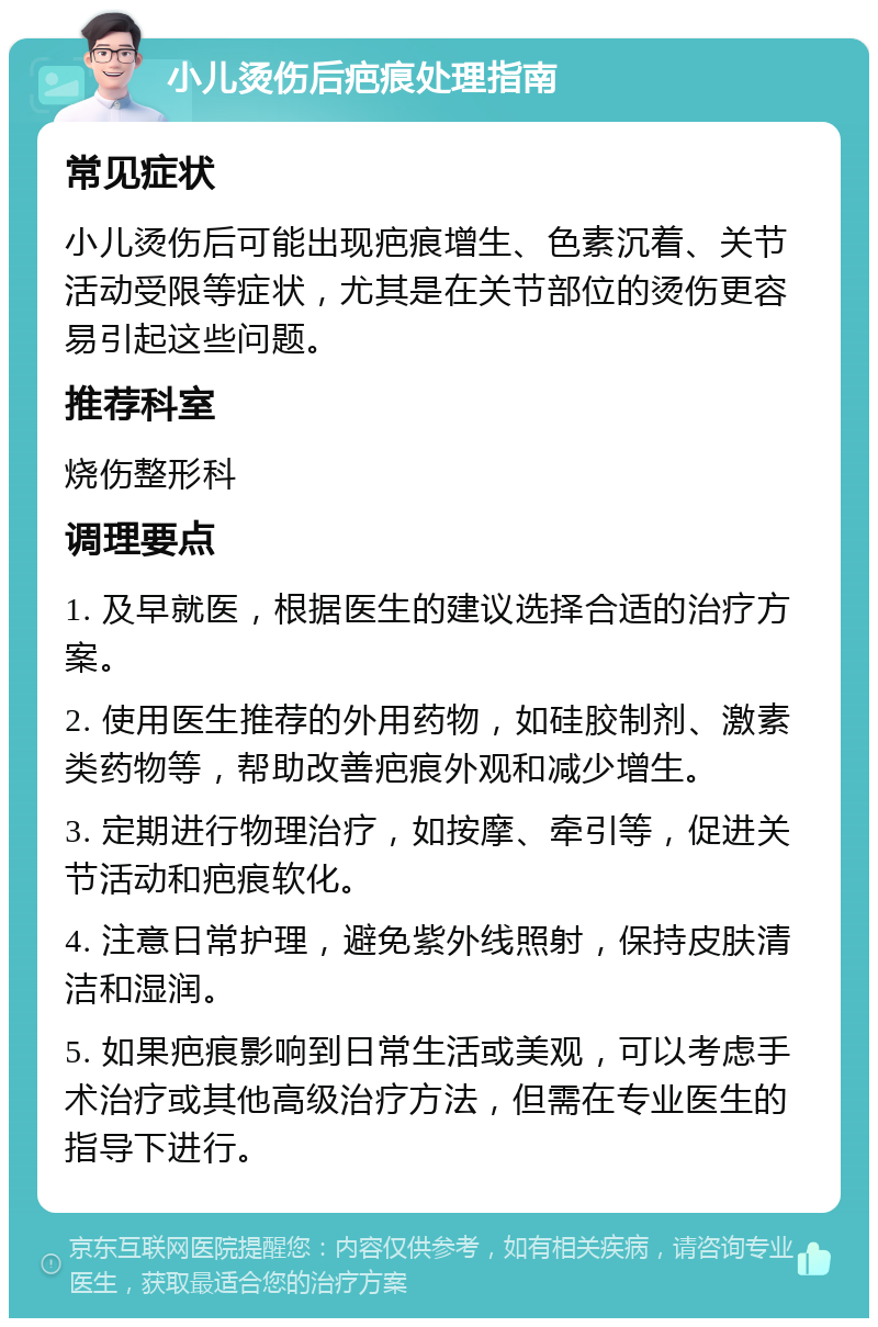 小儿烫伤后疤痕处理指南 常见症状 小儿烫伤后可能出现疤痕增生、色素沉着、关节活动受限等症状，尤其是在关节部位的烫伤更容易引起这些问题。 推荐科室 烧伤整形科 调理要点 1. 及早就医，根据医生的建议选择合适的治疗方案。 2. 使用医生推荐的外用药物，如硅胶制剂、激素类药物等，帮助改善疤痕外观和减少增生。 3. 定期进行物理治疗，如按摩、牵引等，促进关节活动和疤痕软化。 4. 注意日常护理，避免紫外线照射，保持皮肤清洁和湿润。 5. 如果疤痕影响到日常生活或美观，可以考虑手术治疗或其他高级治疗方法，但需在专业医生的指导下进行。