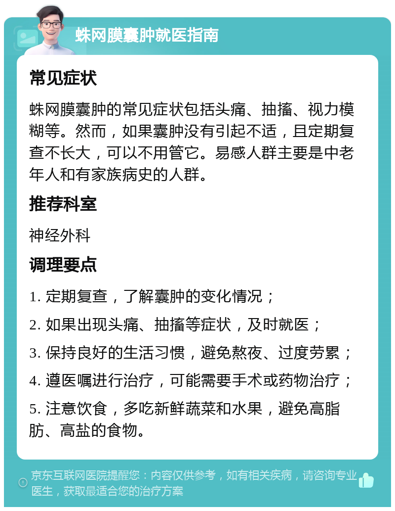 蛛网膜囊肿就医指南 常见症状 蛛网膜囊肿的常见症状包括头痛、抽搐、视力模糊等。然而，如果囊肿没有引起不适，且定期复查不长大，可以不用管它。易感人群主要是中老年人和有家族病史的人群。 推荐科室 神经外科 调理要点 1. 定期复查，了解囊肿的变化情况； 2. 如果出现头痛、抽搐等症状，及时就医； 3. 保持良好的生活习惯，避免熬夜、过度劳累； 4. 遵医嘱进行治疗，可能需要手术或药物治疗； 5. 注意饮食，多吃新鲜蔬菜和水果，避免高脂肪、高盐的食物。