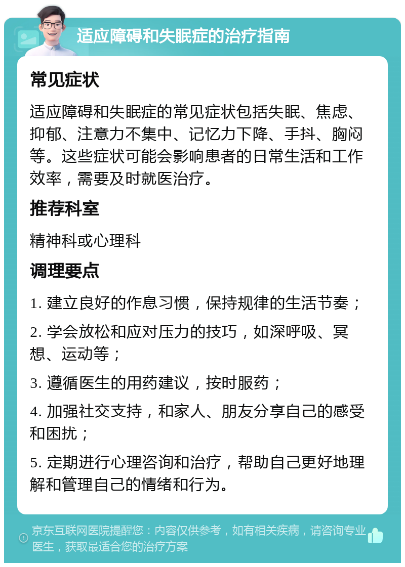 适应障碍和失眠症的治疗指南 常见症状 适应障碍和失眠症的常见症状包括失眠、焦虑、抑郁、注意力不集中、记忆力下降、手抖、胸闷等。这些症状可能会影响患者的日常生活和工作效率，需要及时就医治疗。 推荐科室 精神科或心理科 调理要点 1. 建立良好的作息习惯，保持规律的生活节奏； 2. 学会放松和应对压力的技巧，如深呼吸、冥想、运动等； 3. 遵循医生的用药建议，按时服药； 4. 加强社交支持，和家人、朋友分享自己的感受和困扰； 5. 定期进行心理咨询和治疗，帮助自己更好地理解和管理自己的情绪和行为。