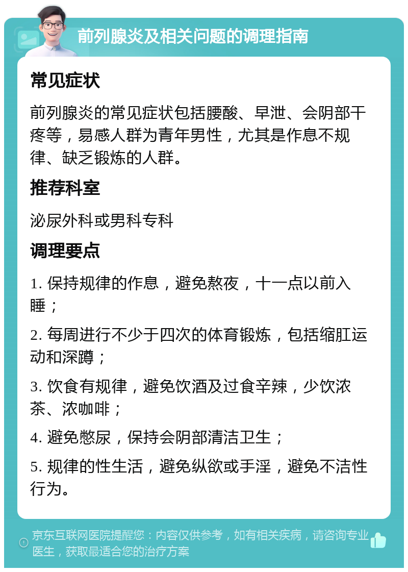 前列腺炎及相关问题的调理指南 常见症状 前列腺炎的常见症状包括腰酸、早泄、会阴部干疼等，易感人群为青年男性，尤其是作息不规律、缺乏锻炼的人群。 推荐科室 泌尿外科或男科专科 调理要点 1. 保持规律的作息，避免熬夜，十一点以前入睡； 2. 每周进行不少于四次的体育锻炼，包括缩肛运动和深蹲； 3. 饮食有规律，避免饮酒及过食辛辣，少饮浓茶、浓咖啡； 4. 避免憋尿，保持会阴部清洁卫生； 5. 规律的性生活，避免纵欲或手淫，避免不洁性行为。