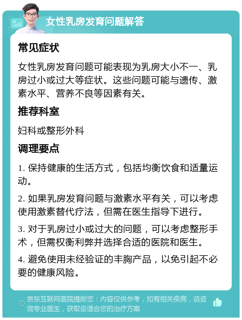 女性乳房发育问题解答 常见症状 女性乳房发育问题可能表现为乳房大小不一、乳房过小或过大等症状。这些问题可能与遗传、激素水平、营养不良等因素有关。 推荐科室 妇科或整形外科 调理要点 1. 保持健康的生活方式，包括均衡饮食和适量运动。 2. 如果乳房发育问题与激素水平有关，可以考虑使用激素替代疗法，但需在医生指导下进行。 3. 对于乳房过小或过大的问题，可以考虑整形手术，但需权衡利弊并选择合适的医院和医生。 4. 避免使用未经验证的丰胸产品，以免引起不必要的健康风险。