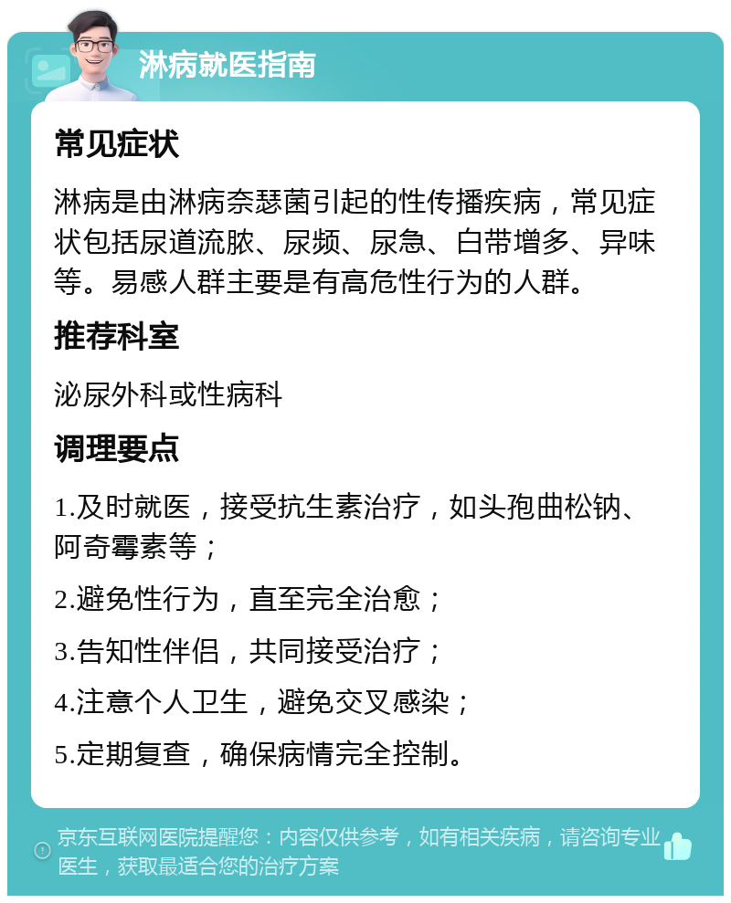 淋病就医指南 常见症状 淋病是由淋病奈瑟菌引起的性传播疾病，常见症状包括尿道流脓、尿频、尿急、白带增多、异味等。易感人群主要是有高危性行为的人群。 推荐科室 泌尿外科或性病科 调理要点 1.及时就医，接受抗生素治疗，如头孢曲松钠、阿奇霉素等； 2.避免性行为，直至完全治愈； 3.告知性伴侣，共同接受治疗； 4.注意个人卫生，避免交叉感染； 5.定期复查，确保病情完全控制。