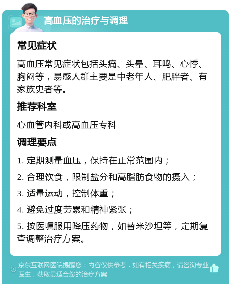 高血压的治疗与调理 常见症状 高血压常见症状包括头痛、头晕、耳鸣、心悸、胸闷等，易感人群主要是中老年人、肥胖者、有家族史者等。 推荐科室 心血管内科或高血压专科 调理要点 1. 定期测量血压，保持在正常范围内； 2. 合理饮食，限制盐分和高脂肪食物的摄入； 3. 适量运动，控制体重； 4. 避免过度劳累和精神紧张； 5. 按医嘱服用降压药物，如替米沙坦等，定期复查调整治疗方案。