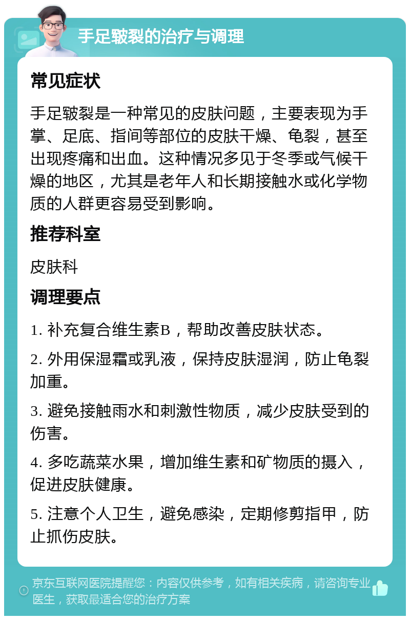 手足皲裂的治疗与调理 常见症状 手足皲裂是一种常见的皮肤问题，主要表现为手掌、足底、指间等部位的皮肤干燥、龟裂，甚至出现疼痛和出血。这种情况多见于冬季或气候干燥的地区，尤其是老年人和长期接触水或化学物质的人群更容易受到影响。 推荐科室 皮肤科 调理要点 1. 补充复合维生素B，帮助改善皮肤状态。 2. 外用保湿霜或乳液，保持皮肤湿润，防止龟裂加重。 3. 避免接触雨水和刺激性物质，减少皮肤受到的伤害。 4. 多吃蔬菜水果，增加维生素和矿物质的摄入，促进皮肤健康。 5. 注意个人卫生，避免感染，定期修剪指甲，防止抓伤皮肤。