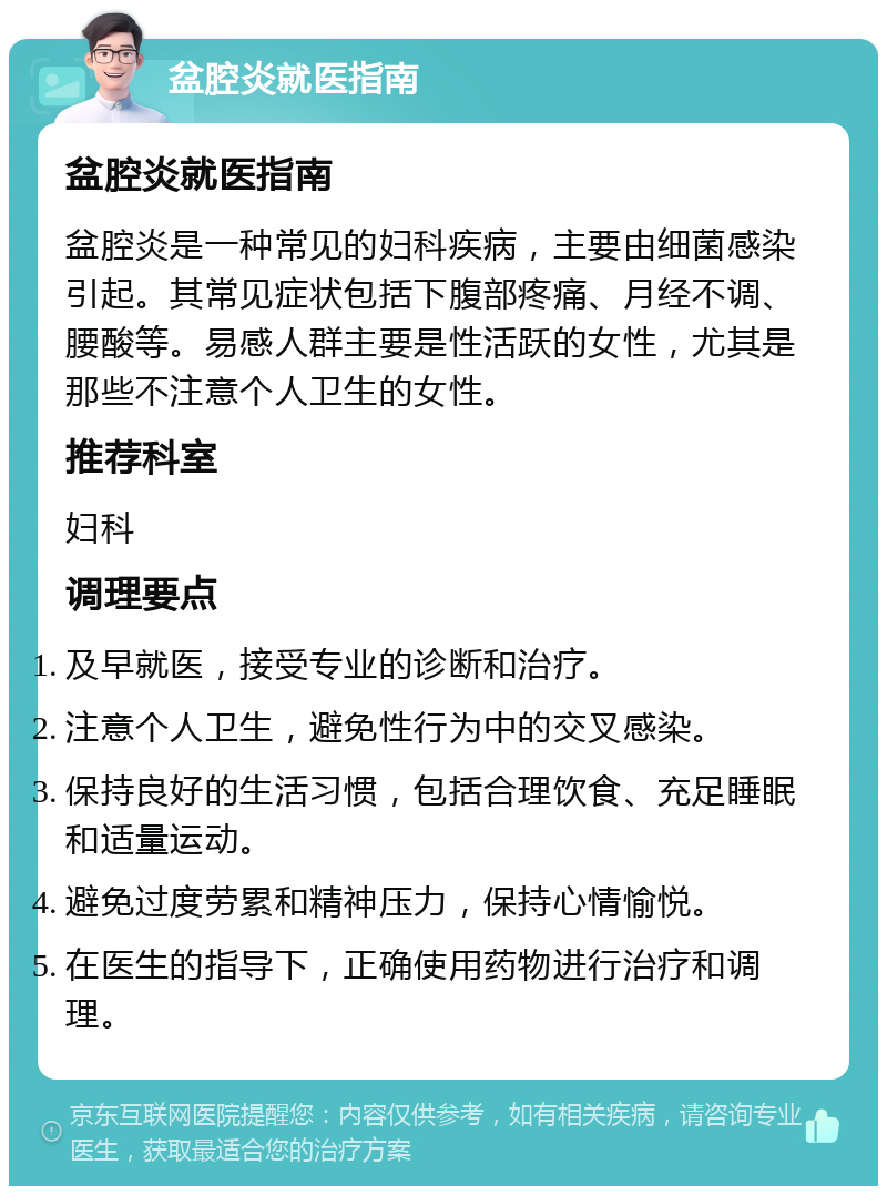 盆腔炎就医指南 盆腔炎就医指南 盆腔炎是一种常见的妇科疾病，主要由细菌感染引起。其常见症状包括下腹部疼痛、月经不调、腰酸等。易感人群主要是性活跃的女性，尤其是那些不注意个人卫生的女性。 推荐科室 妇科 调理要点 及早就医，接受专业的诊断和治疗。 注意个人卫生，避免性行为中的交叉感染。 保持良好的生活习惯，包括合理饮食、充足睡眠和适量运动。 避免过度劳累和精神压力，保持心情愉悦。 在医生的指导下，正确使用药物进行治疗和调理。