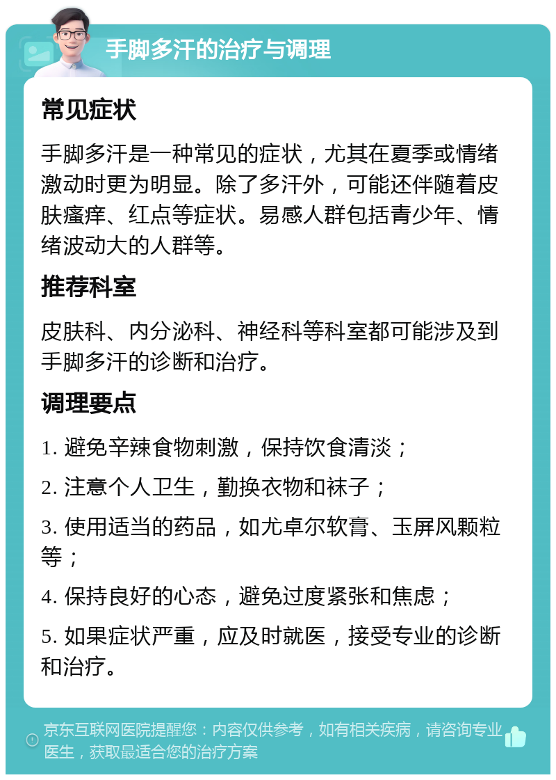 手脚多汗的治疗与调理 常见症状 手脚多汗是一种常见的症状，尤其在夏季或情绪激动时更为明显。除了多汗外，可能还伴随着皮肤瘙痒、红点等症状。易感人群包括青少年、情绪波动大的人群等。 推荐科室 皮肤科、内分泌科、神经科等科室都可能涉及到手脚多汗的诊断和治疗。 调理要点 1. 避免辛辣食物刺激，保持饮食清淡； 2. 注意个人卫生，勤换衣物和袜子； 3. 使用适当的药品，如尤卓尔软膏、玉屏风颗粒等； 4. 保持良好的心态，避免过度紧张和焦虑； 5. 如果症状严重，应及时就医，接受专业的诊断和治疗。