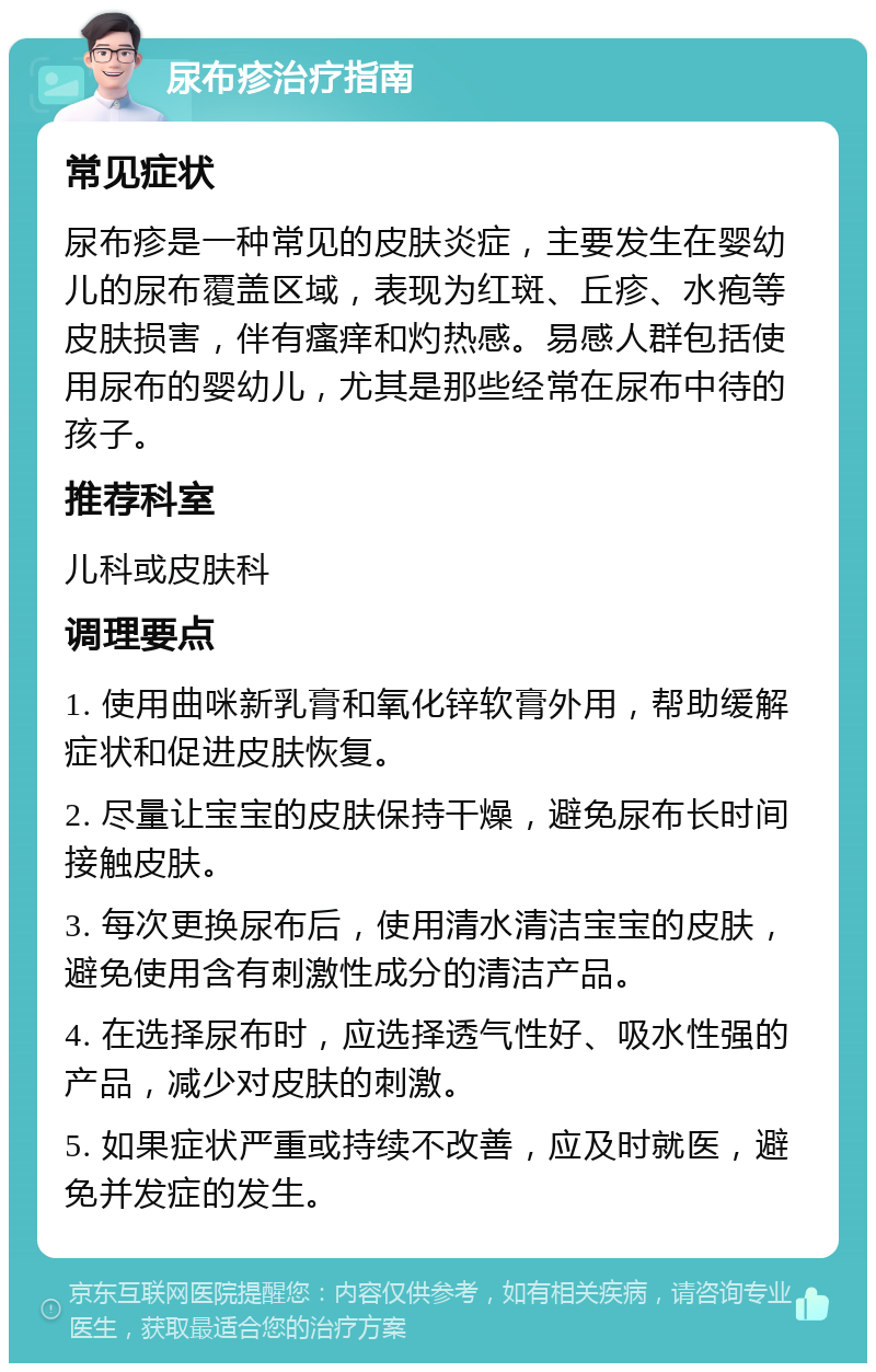 尿布疹治疗指南 常见症状 尿布疹是一种常见的皮肤炎症，主要发生在婴幼儿的尿布覆盖区域，表现为红斑、丘疹、水疱等皮肤损害，伴有瘙痒和灼热感。易感人群包括使用尿布的婴幼儿，尤其是那些经常在尿布中待的孩子。 推荐科室 儿科或皮肤科 调理要点 1. 使用曲咪新乳膏和氧化锌软膏外用，帮助缓解症状和促进皮肤恢复。 2. 尽量让宝宝的皮肤保持干燥，避免尿布长时间接触皮肤。 3. 每次更换尿布后，使用清水清洁宝宝的皮肤，避免使用含有刺激性成分的清洁产品。 4. 在选择尿布时，应选择透气性好、吸水性强的产品，减少对皮肤的刺激。 5. 如果症状严重或持续不改善，应及时就医，避免并发症的发生。