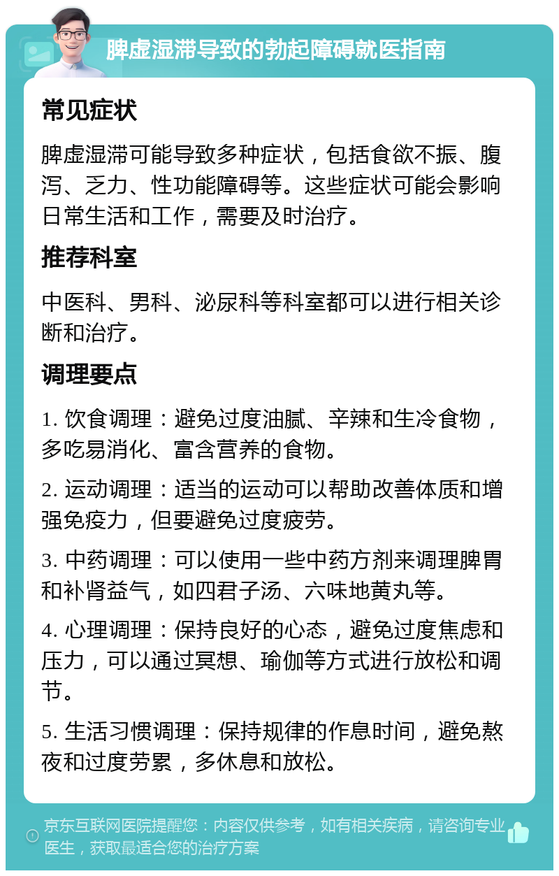 脾虚湿滞导致的勃起障碍就医指南 常见症状 脾虚湿滞可能导致多种症状，包括食欲不振、腹泻、乏力、性功能障碍等。这些症状可能会影响日常生活和工作，需要及时治疗。 推荐科室 中医科、男科、泌尿科等科室都可以进行相关诊断和治疗。 调理要点 1. 饮食调理：避免过度油腻、辛辣和生冷食物，多吃易消化、富含营养的食物。 2. 运动调理：适当的运动可以帮助改善体质和增强免疫力，但要避免过度疲劳。 3. 中药调理：可以使用一些中药方剂来调理脾胃和补肾益气，如四君子汤、六味地黄丸等。 4. 心理调理：保持良好的心态，避免过度焦虑和压力，可以通过冥想、瑜伽等方式进行放松和调节。 5. 生活习惯调理：保持规律的作息时间，避免熬夜和过度劳累，多休息和放松。