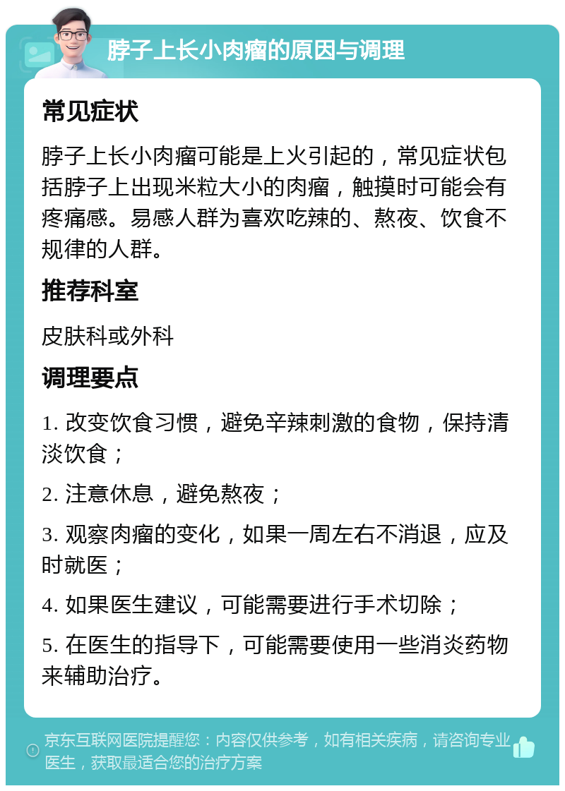 脖子上长小肉瘤的原因与调理 常见症状 脖子上长小肉瘤可能是上火引起的，常见症状包括脖子上出现米粒大小的肉瘤，触摸时可能会有疼痛感。易感人群为喜欢吃辣的、熬夜、饮食不规律的人群。 推荐科室 皮肤科或外科 调理要点 1. 改变饮食习惯，避免辛辣刺激的食物，保持清淡饮食； 2. 注意休息，避免熬夜； 3. 观察肉瘤的变化，如果一周左右不消退，应及时就医； 4. 如果医生建议，可能需要进行手术切除； 5. 在医生的指导下，可能需要使用一些消炎药物来辅助治疗。