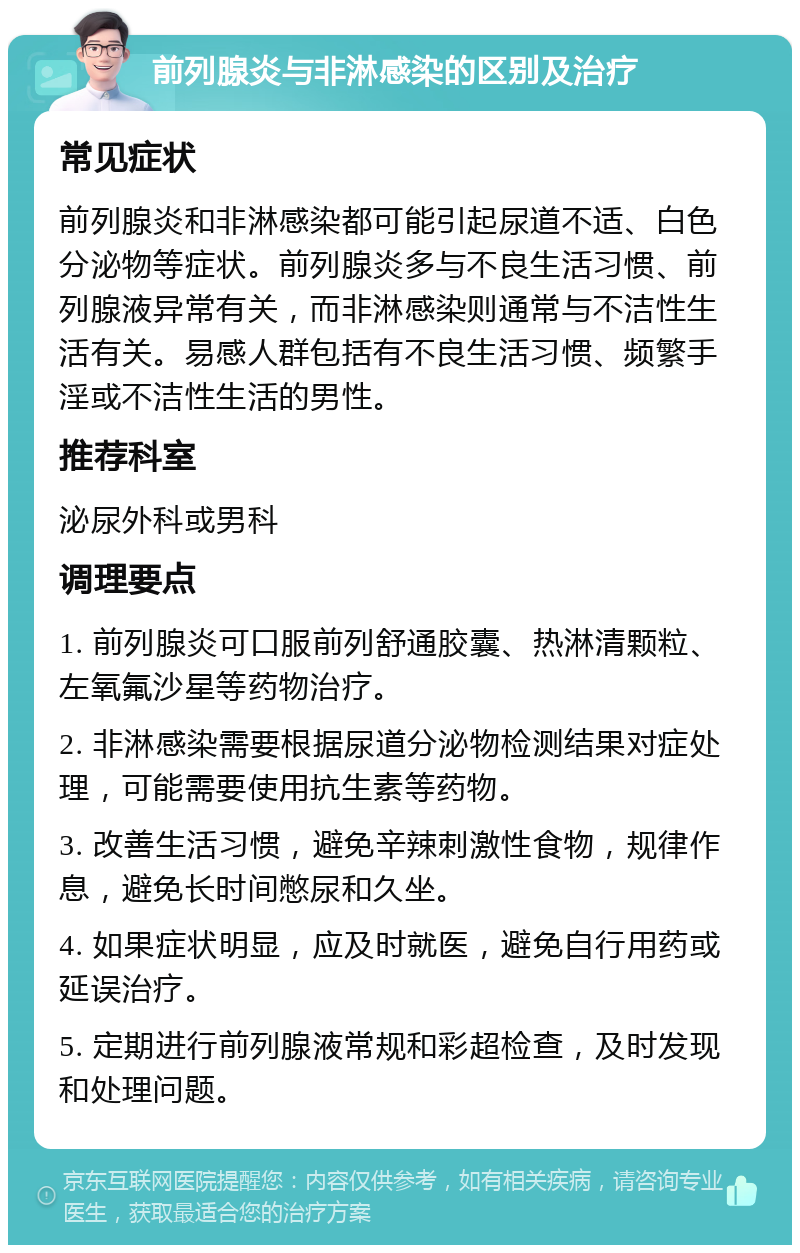 前列腺炎与非淋感染的区别及治疗 常见症状 前列腺炎和非淋感染都可能引起尿道不适、白色分泌物等症状。前列腺炎多与不良生活习惯、前列腺液异常有关，而非淋感染则通常与不洁性生活有关。易感人群包括有不良生活习惯、频繁手淫或不洁性生活的男性。 推荐科室 泌尿外科或男科 调理要点 1. 前列腺炎可口服前列舒通胶囊、热淋清颗粒、左氧氟沙星等药物治疗。 2. 非淋感染需要根据尿道分泌物检测结果对症处理，可能需要使用抗生素等药物。 3. 改善生活习惯，避免辛辣刺激性食物，规律作息，避免长时间憋尿和久坐。 4. 如果症状明显，应及时就医，避免自行用药或延误治疗。 5. 定期进行前列腺液常规和彩超检查，及时发现和处理问题。