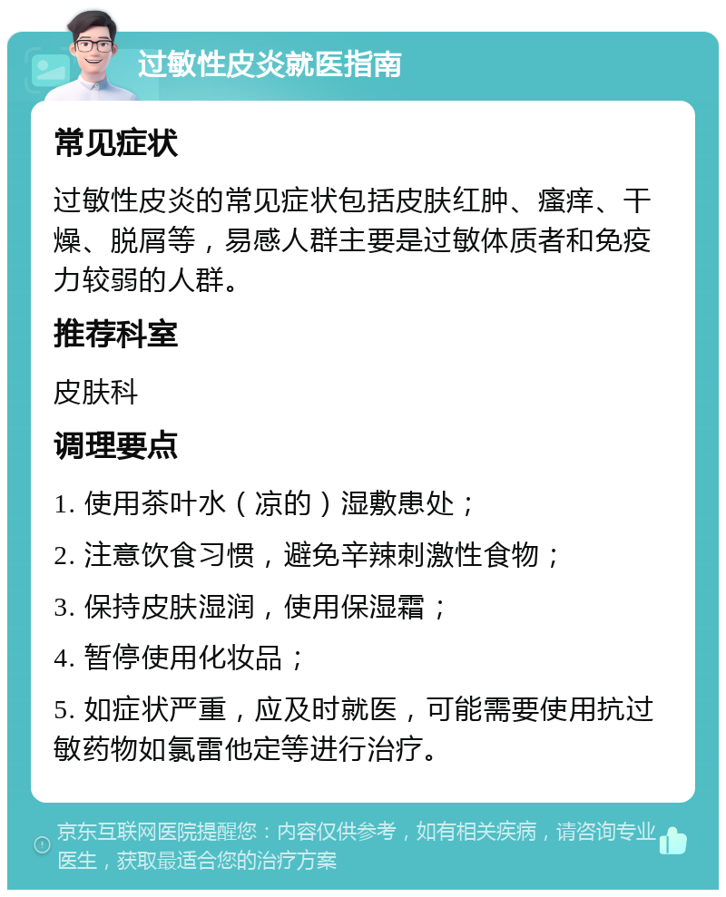 过敏性皮炎就医指南 常见症状 过敏性皮炎的常见症状包括皮肤红肿、瘙痒、干燥、脱屑等，易感人群主要是过敏体质者和免疫力较弱的人群。 推荐科室 皮肤科 调理要点 1. 使用茶叶水（凉的）湿敷患处； 2. 注意饮食习惯，避免辛辣刺激性食物； 3. 保持皮肤湿润，使用保湿霜； 4. 暂停使用化妆品； 5. 如症状严重，应及时就医，可能需要使用抗过敏药物如氯雷他定等进行治疗。