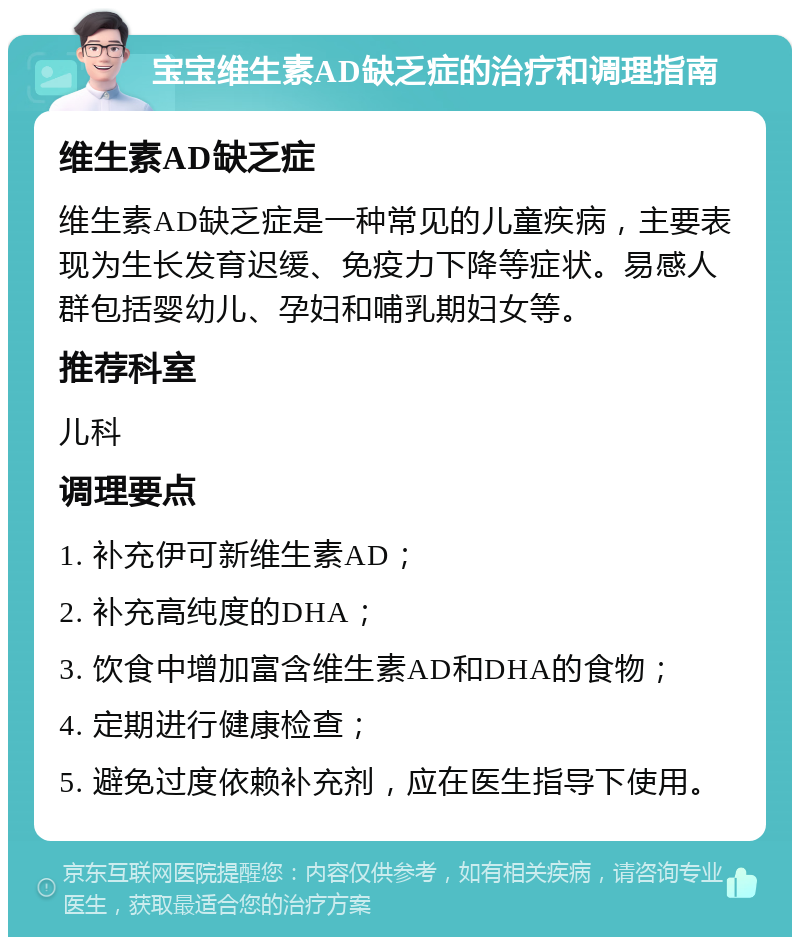 宝宝维生素AD缺乏症的治疗和调理指南 维生素AD缺乏症 维生素AD缺乏症是一种常见的儿童疾病，主要表现为生长发育迟缓、免疫力下降等症状。易感人群包括婴幼儿、孕妇和哺乳期妇女等。 推荐科室 儿科 调理要点 1. 补充伊可新维生素AD； 2. 补充高纯度的DHA； 3. 饮食中增加富含维生素AD和DHA的食物； 4. 定期进行健康检查； 5. 避免过度依赖补充剂，应在医生指导下使用。