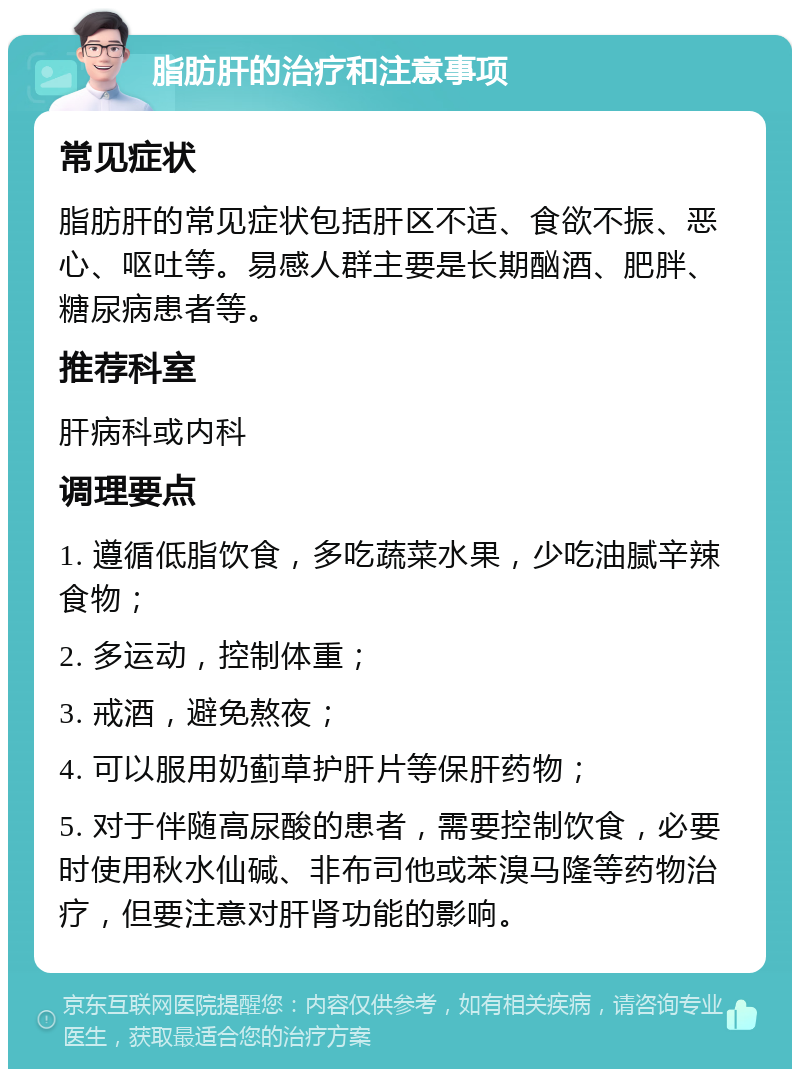 脂肪肝的治疗和注意事项 常见症状 脂肪肝的常见症状包括肝区不适、食欲不振、恶心、呕吐等。易感人群主要是长期酗酒、肥胖、糖尿病患者等。 推荐科室 肝病科或内科 调理要点 1. 遵循低脂饮食，多吃蔬菜水果，少吃油腻辛辣食物； 2. 多运动，控制体重； 3. 戒酒，避免熬夜； 4. 可以服用奶蓟草护肝片等保肝药物； 5. 对于伴随高尿酸的患者，需要控制饮食，必要时使用秋水仙碱、非布司他或苯溴马隆等药物治疗，但要注意对肝肾功能的影响。