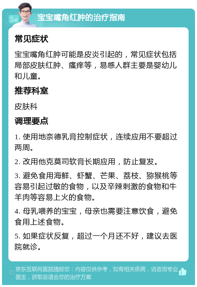 宝宝嘴角红肿的治疗指南 常见症状 宝宝嘴角红肿可能是皮炎引起的，常见症状包括局部皮肤红肿、瘙痒等，易感人群主要是婴幼儿和儿童。 推荐科室 皮肤科 调理要点 1. 使用地奈德乳膏控制症状，连续应用不要超过两周。 2. 改用他克莫司软膏长期应用，防止复发。 3. 避免食用海鲜、虾蟹、芒果、荔枝、猕猴桃等容易引起过敏的食物，以及辛辣刺激的食物和牛羊肉等容易上火的食物。 4. 母乳喂养的宝宝，母亲也需要注意饮食，避免食用上述食物。 5. 如果症状反复，超过一个月还不好，建议去医院就诊。