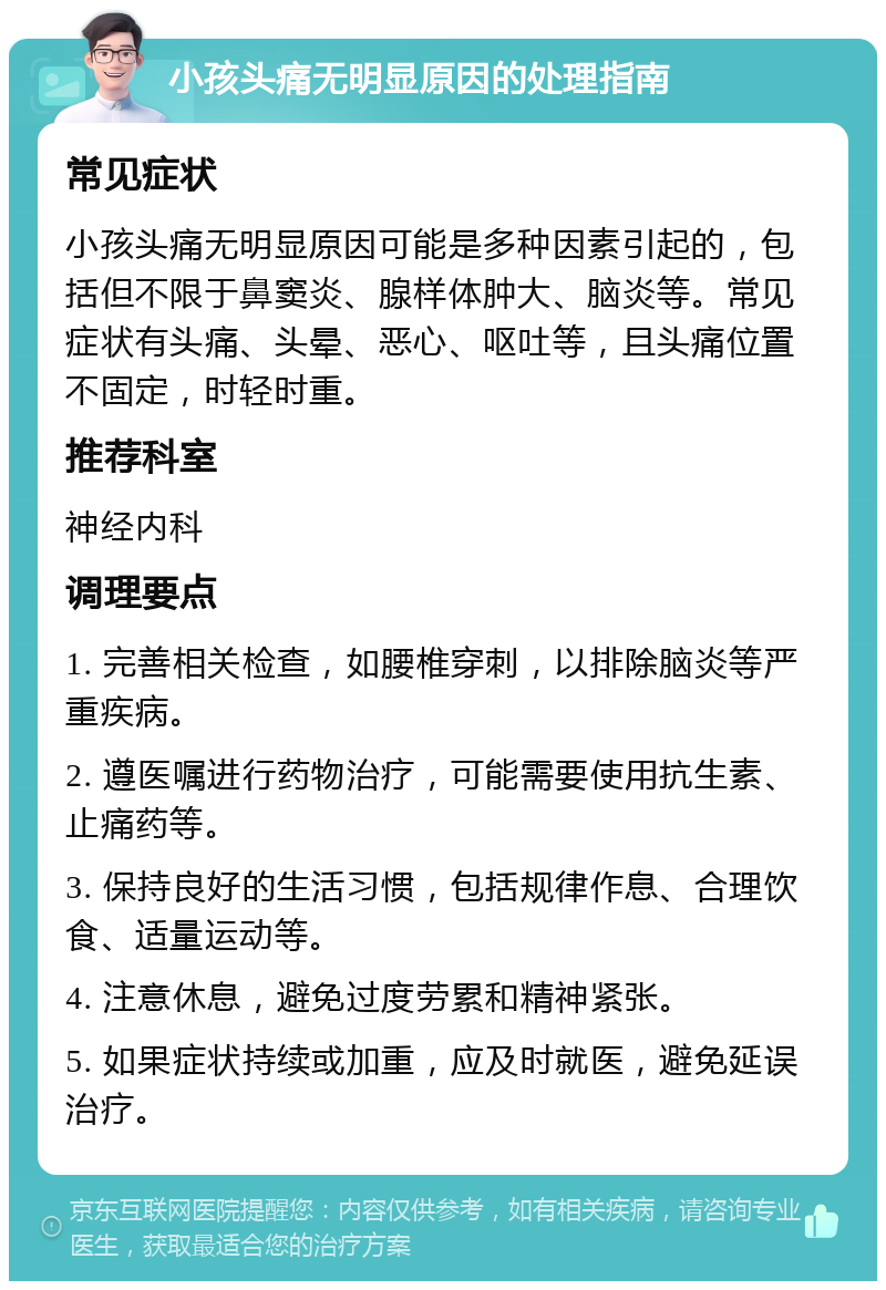 小孩头痛无明显原因的处理指南 常见症状 小孩头痛无明显原因可能是多种因素引起的，包括但不限于鼻窦炎、腺样体肿大、脑炎等。常见症状有头痛、头晕、恶心、呕吐等，且头痛位置不固定，时轻时重。 推荐科室 神经内科 调理要点 1. 完善相关检查，如腰椎穿刺，以排除脑炎等严重疾病。 2. 遵医嘱进行药物治疗，可能需要使用抗生素、止痛药等。 3. 保持良好的生活习惯，包括规律作息、合理饮食、适量运动等。 4. 注意休息，避免过度劳累和精神紧张。 5. 如果症状持续或加重，应及时就医，避免延误治疗。