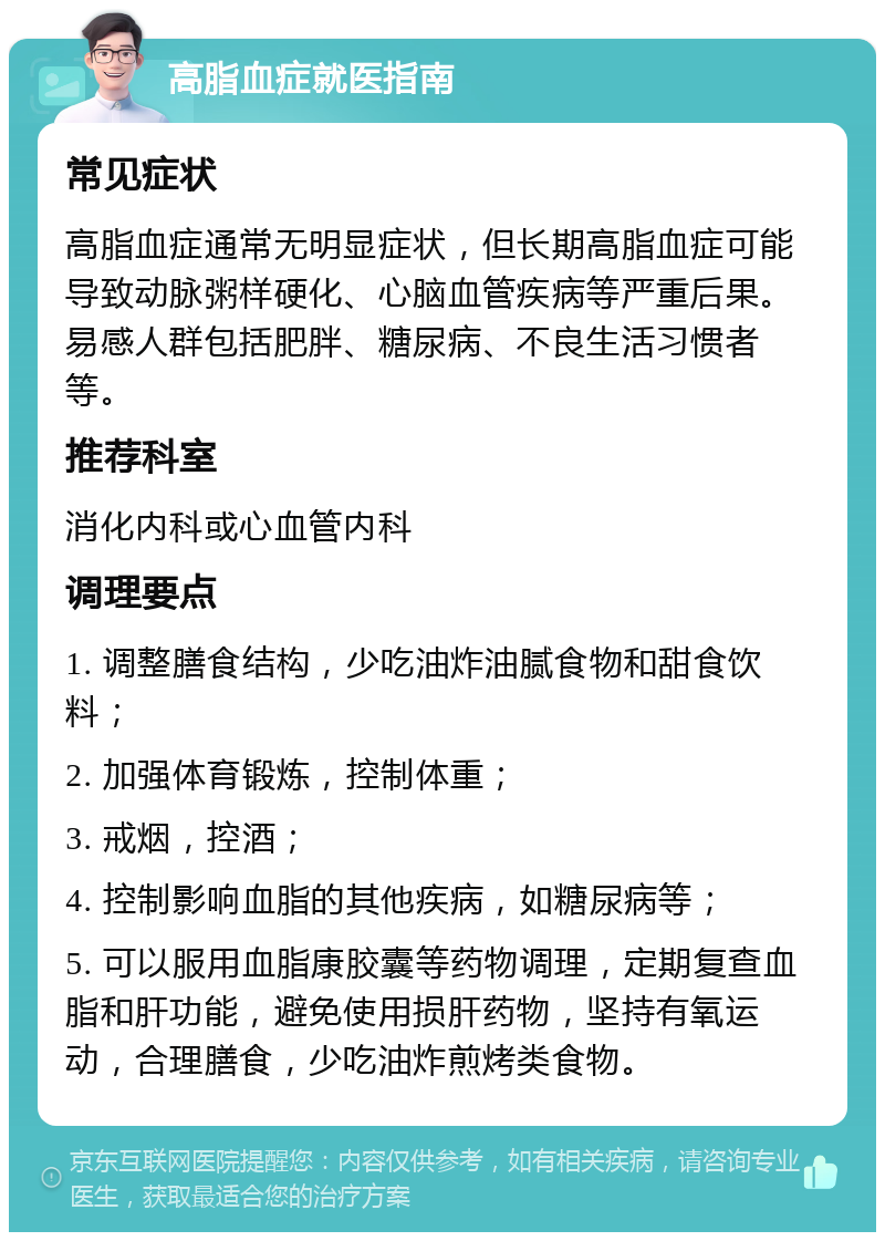 高脂血症就医指南 常见症状 高脂血症通常无明显症状，但长期高脂血症可能导致动脉粥样硬化、心脑血管疾病等严重后果。易感人群包括肥胖、糖尿病、不良生活习惯者等。 推荐科室 消化内科或心血管内科 调理要点 1. 调整膳食结构，少吃油炸油腻食物和甜食饮料； 2. 加强体育锻炼，控制体重； 3. 戒烟，控酒； 4. 控制影响血脂的其他疾病，如糖尿病等； 5. 可以服用血脂康胶囊等药物调理，定期复查血脂和肝功能，避免使用损肝药物，坚持有氧运动，合理膳食，少吃油炸煎烤类食物。