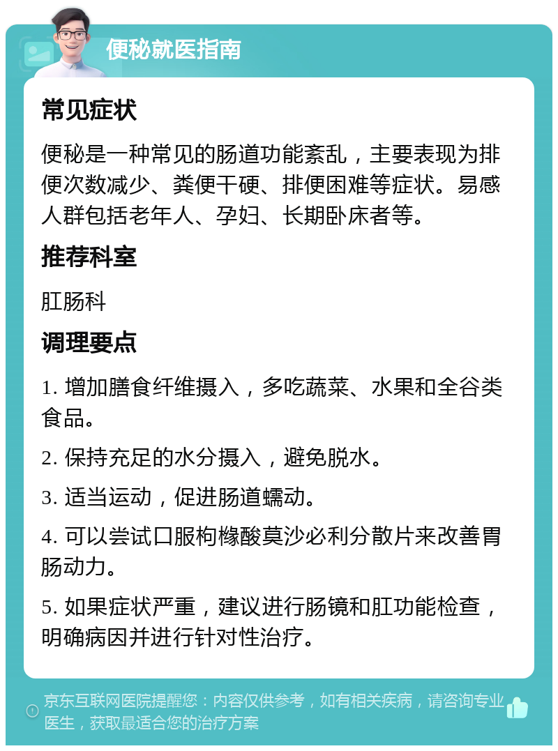 便秘就医指南 常见症状 便秘是一种常见的肠道功能紊乱，主要表现为排便次数减少、粪便干硬、排便困难等症状。易感人群包括老年人、孕妇、长期卧床者等。 推荐科室 肛肠科 调理要点 1. 增加膳食纤维摄入，多吃蔬菜、水果和全谷类食品。 2. 保持充足的水分摄入，避免脱水。 3. 适当运动，促进肠道蠕动。 4. 可以尝试口服枸橼酸莫沙必利分散片来改善胃肠动力。 5. 如果症状严重，建议进行肠镜和肛功能检查，明确病因并进行针对性治疗。