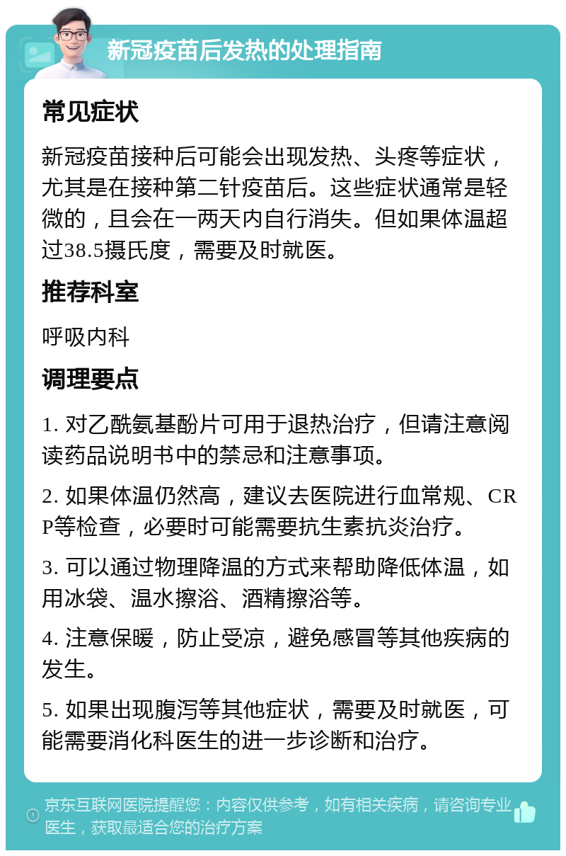 新冠疫苗后发热的处理指南 常见症状 新冠疫苗接种后可能会出现发热、头疼等症状，尤其是在接种第二针疫苗后。这些症状通常是轻微的，且会在一两天内自行消失。但如果体温超过38.5摄氏度，需要及时就医。 推荐科室 呼吸内科 调理要点 1. 对乙酰氨基酚片可用于退热治疗，但请注意阅读药品说明书中的禁忌和注意事项。 2. 如果体温仍然高，建议去医院进行血常规、CRP等检查，必要时可能需要抗生素抗炎治疗。 3. 可以通过物理降温的方式来帮助降低体温，如用冰袋、温水擦浴、酒精擦浴等。 4. 注意保暖，防止受凉，避免感冒等其他疾病的发生。 5. 如果出现腹泻等其他症状，需要及时就医，可能需要消化科医生的进一步诊断和治疗。