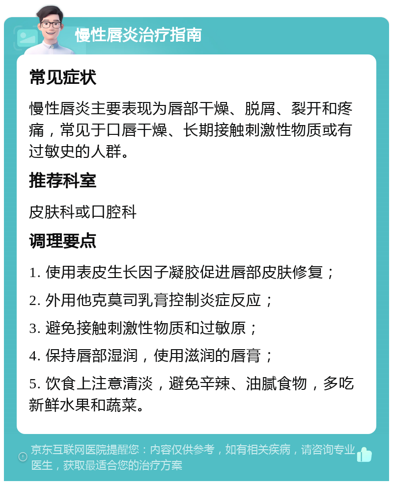 慢性唇炎治疗指南 常见症状 慢性唇炎主要表现为唇部干燥、脱屑、裂开和疼痛，常见于口唇干燥、长期接触刺激性物质或有过敏史的人群。 推荐科室 皮肤科或口腔科 调理要点 1. 使用表皮生长因子凝胶促进唇部皮肤修复； 2. 外用他克莫司乳膏控制炎症反应； 3. 避免接触刺激性物质和过敏原； 4. 保持唇部湿润，使用滋润的唇膏； 5. 饮食上注意清淡，避免辛辣、油腻食物，多吃新鲜水果和蔬菜。