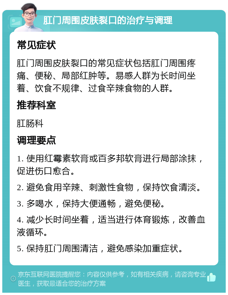 肛门周围皮肤裂口的治疗与调理 常见症状 肛门周围皮肤裂口的常见症状包括肛门周围疼痛、便秘、局部红肿等。易感人群为长时间坐着、饮食不规律、过食辛辣食物的人群。 推荐科室 肛肠科 调理要点 1. 使用红霉素软膏或百多邦软膏进行局部涂抹，促进伤口愈合。 2. 避免食用辛辣、刺激性食物，保持饮食清淡。 3. 多喝水，保持大便通畅，避免便秘。 4. 减少长时间坐着，适当进行体育锻炼，改善血液循环。 5. 保持肛门周围清洁，避免感染加重症状。