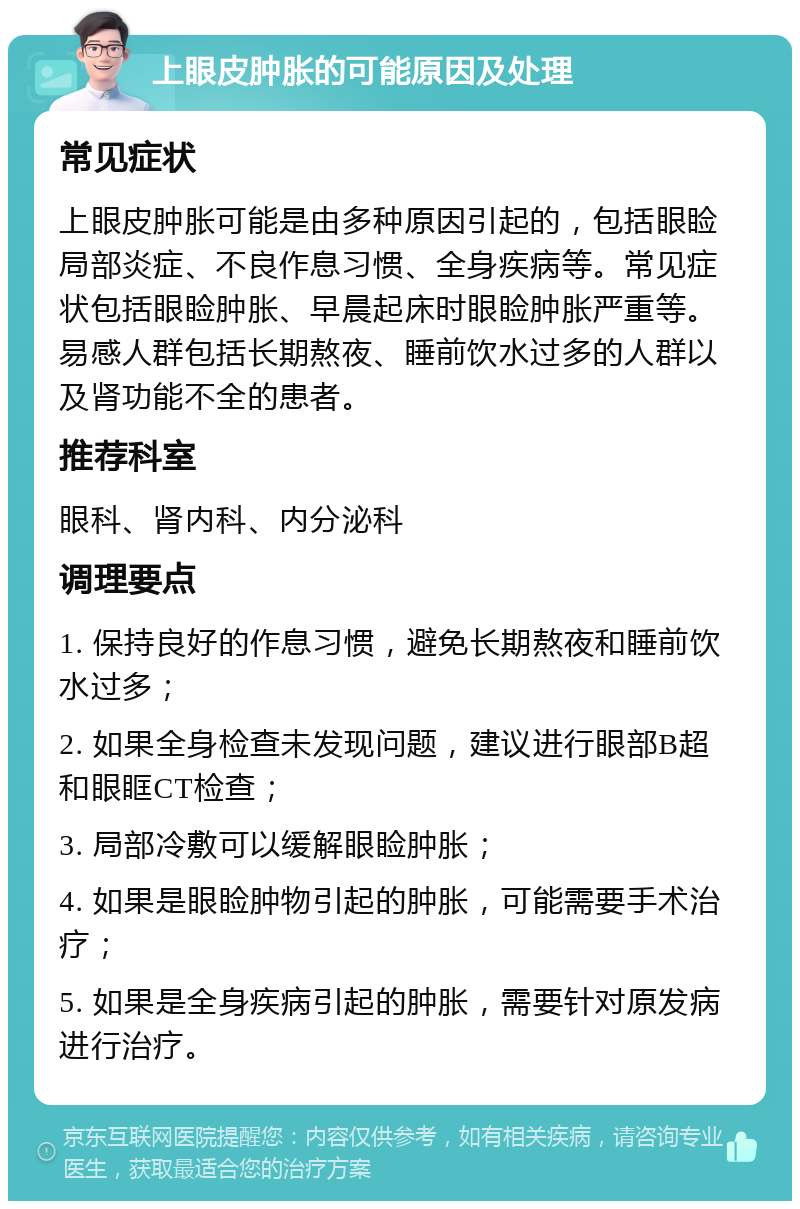 上眼皮肿胀的可能原因及处理 常见症状 上眼皮肿胀可能是由多种原因引起的，包括眼睑局部炎症、不良作息习惯、全身疾病等。常见症状包括眼睑肿胀、早晨起床时眼睑肿胀严重等。易感人群包括长期熬夜、睡前饮水过多的人群以及肾功能不全的患者。 推荐科室 眼科、肾内科、内分泌科 调理要点 1. 保持良好的作息习惯，避免长期熬夜和睡前饮水过多； 2. 如果全身检查未发现问题，建议进行眼部B超和眼眶CT检查； 3. 局部冷敷可以缓解眼睑肿胀； 4. 如果是眼睑肿物引起的肿胀，可能需要手术治疗； 5. 如果是全身疾病引起的肿胀，需要针对原发病进行治疗。