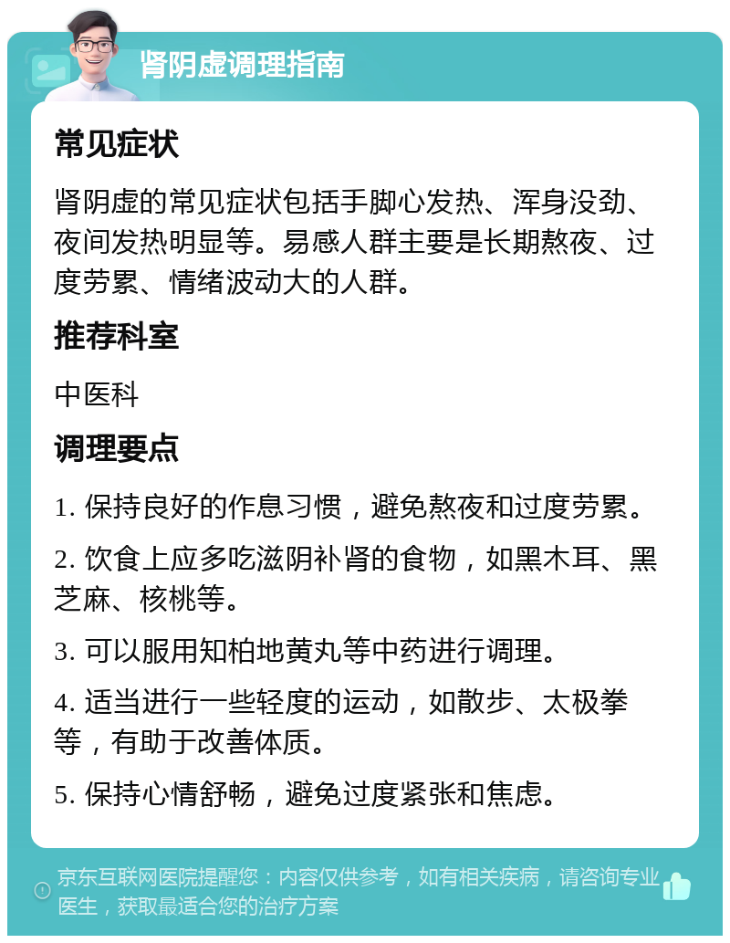 肾阴虚调理指南 常见症状 肾阴虚的常见症状包括手脚心发热、浑身没劲、夜间发热明显等。易感人群主要是长期熬夜、过度劳累、情绪波动大的人群。 推荐科室 中医科 调理要点 1. 保持良好的作息习惯，避免熬夜和过度劳累。 2. 饮食上应多吃滋阴补肾的食物，如黑木耳、黑芝麻、核桃等。 3. 可以服用知柏地黄丸等中药进行调理。 4. 适当进行一些轻度的运动，如散步、太极拳等，有助于改善体质。 5. 保持心情舒畅，避免过度紧张和焦虑。