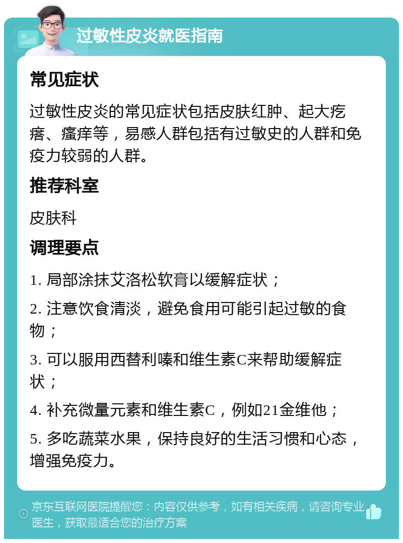 过敏性皮炎就医指南 常见症状 过敏性皮炎的常见症状包括皮肤红肿、起大疙瘩、瘙痒等，易感人群包括有过敏史的人群和免疫力较弱的人群。 推荐科室 皮肤科 调理要点 1. 局部涂抹艾洛松软膏以缓解症状； 2. 注意饮食清淡，避免食用可能引起过敏的食物； 3. 可以服用西替利嗪和维生素C来帮助缓解症状； 4. 补充微量元素和维生素C，例如21金维他； 5. 多吃蔬菜水果，保持良好的生活习惯和心态，增强免疫力。