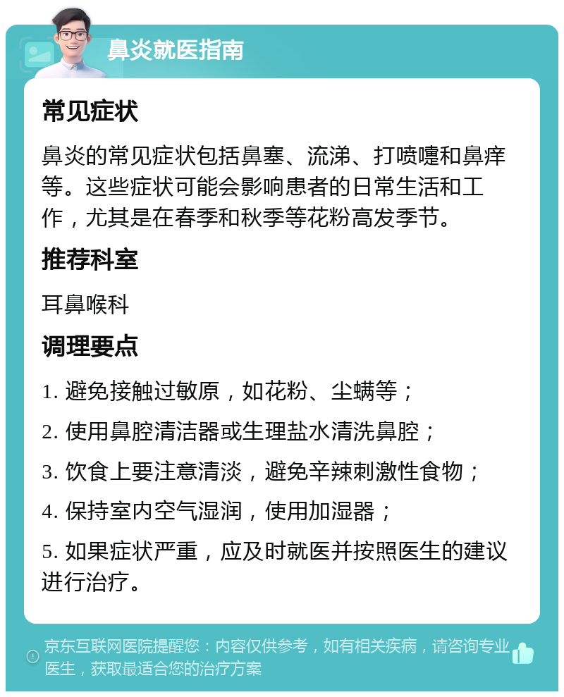 鼻炎就医指南 常见症状 鼻炎的常见症状包括鼻塞、流涕、打喷嚏和鼻痒等。这些症状可能会影响患者的日常生活和工作，尤其是在春季和秋季等花粉高发季节。 推荐科室 耳鼻喉科 调理要点 1. 避免接触过敏原，如花粉、尘螨等； 2. 使用鼻腔清洁器或生理盐水清洗鼻腔； 3. 饮食上要注意清淡，避免辛辣刺激性食物； 4. 保持室内空气湿润，使用加湿器； 5. 如果症状严重，应及时就医并按照医生的建议进行治疗。