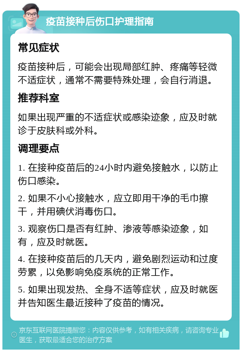 疫苗接种后伤口护理指南 常见症状 疫苗接种后，可能会出现局部红肿、疼痛等轻微不适症状，通常不需要特殊处理，会自行消退。 推荐科室 如果出现严重的不适症状或感染迹象，应及时就诊于皮肤科或外科。 调理要点 1. 在接种疫苗后的24小时内避免接触水，以防止伤口感染。 2. 如果不小心接触水，应立即用干净的毛巾擦干，并用碘伏消毒伤口。 3. 观察伤口是否有红肿、渗液等感染迹象，如有，应及时就医。 4. 在接种疫苗后的几天内，避免剧烈运动和过度劳累，以免影响免疫系统的正常工作。 5. 如果出现发热、全身不适等症状，应及时就医并告知医生最近接种了疫苗的情况。