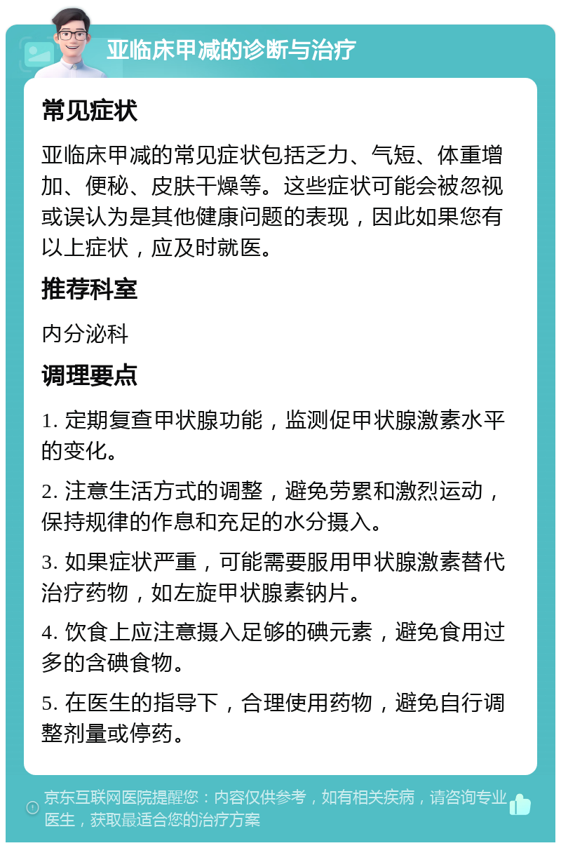 亚临床甲减的诊断与治疗 常见症状 亚临床甲减的常见症状包括乏力、气短、体重增加、便秘、皮肤干燥等。这些症状可能会被忽视或误认为是其他健康问题的表现，因此如果您有以上症状，应及时就医。 推荐科室 内分泌科 调理要点 1. 定期复查甲状腺功能，监测促甲状腺激素水平的变化。 2. 注意生活方式的调整，避免劳累和激烈运动，保持规律的作息和充足的水分摄入。 3. 如果症状严重，可能需要服用甲状腺激素替代治疗药物，如左旋甲状腺素钠片。 4. 饮食上应注意摄入足够的碘元素，避免食用过多的含碘食物。 5. 在医生的指导下，合理使用药物，避免自行调整剂量或停药。